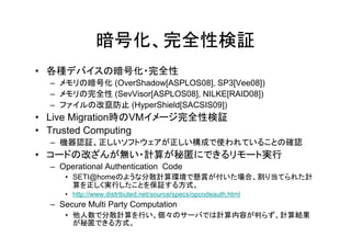 暗号化、完全性検証
• 各種デバイスの暗号化・完全性
  – メモリの暗号化 (OverShadow[ASPLOS08], SP3[Vee08])
  – メモリの完全性 (SevVisor[ASPLOS08], NILKE[RAID08])
  – ファイルの改竄防止 (HyperShield[SACSIS09])
• Live Migration時のVMイメージ完全性検証
• Trusted Computing
  – 機器認証、正しいソフトウェアが正しい構成で使われていることの確認
• コードの改ざんが無い・計算が秘匿にできるリモート実行
  – Operational Authentication Code
     • SETI@homeのような分散計算環境で懸賞が付いた場合、割り当てられた計
       算を正しく実行したことを保証する方式。
     • http://www.distributed.net/source/specs/opcodeauth.html
  – Secure Multi Party Computation
     • 他人数で分散計算を行い、個々のサーバでは計算内容が判らず、計算結果
       が秘匿できる方式。
 