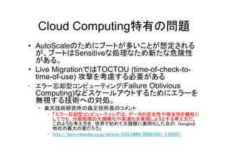 Cloud Computing特有の問題
• AutoScaleのためにブートが多いことが想定される
  が、ブートはSensitiveな処理なため新たな危険性
  がある。
• Live MigrationではTOCTOU (time-of-check-to-
  time-of-use) 攻撃を考慮する必要がある
• エラー忘却型コンピューティング(Failure Oblivious
  Computing)などスケールアウトするためにエラーを
  無視する技術への対処。
  – 楽天技術研究所の森正弥所長のコメント
    • 「エラー忘却型コンピューティングは，データの完全性や保全性を犠牲に
      してでも，分散処理の大規模化や高速化を実現しようとする考え方だ。
      このような考え方を，世界で初めて大規模に実用化した点が，Googleと
      他社の最大の差だろう」
    • http://itpro.nikkeibp.co.jp/article/COLUMN/20081031/318297/
 