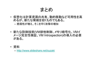 まとめ
• 仮想化は計算資源の共有、動的移動など可用性を高
  めるが、新たな脅威を招くものでもある。
 – 脆弱性が増え、そこを叩く攻撃の増加


• 新たな防御技術(VM排他制御、メモリ暗号化、VMイ
  新たな防御技術(VM排他制御、         リ暗号化、VMイ
  メージ完全性検証、VM Introspection)の導入の必要
  がある。

• 資料
 – http://www.slideshare.net/suzaki
 