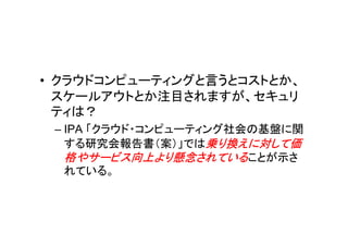 • クラウドコンピューティングと言うとコストとか、
  スケールアウトとか注目されますが、セキュリ
  ティは？
 – IPA 「クラウド・コンピューティング社会の基盤に関
   する研究会報告書（案）」では乗り換えに対して価
   格やサービス向上より懸念されていることが示さ
   れている。
 