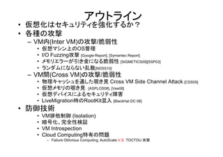 アウトライン
• 仮想化はセキュリティを強化するか？
• 各種の攻撃
 – VM内(Inter VM)の攻撃/脆弱性
   •   仮想マシン上のOS管理
   •   I/O Fuzzing攻撃 [Google Report], [Symantec Report]
   •   メモリエラーが引き金になる脆弱性 [SIGMETICS09][SSP03]
   •   ランダムにならない乱数[NDSS10]
 – VM間(Cross VM)の攻撃/脆弱性
   •   物理キャッシュを通した覗き見 Cross VM Side Channel Attack [CSS09]
   •   仮想メモリの覗き見 [ASPLOS08], [Vee08]
   •   仮想デバイスによるセキュリティ障害
   •   LiveMigration時のRootKit混入 [BlackHat DC 08]
• 防御技術
   •   VM排他制御 (Isolation)
   •   暗号化、完全性検証
   •   VM Introspection
   •   Cloud Computing特有の問題
        – Failure Oblivious Computing, AutoScale V.S. TOCTOU 攻撃
 