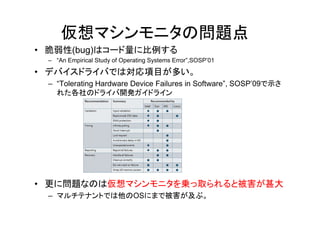 仮想マシンモニタの問題点
• 脆弱性(bug)はコード量に比例する
 – “An Empirical Study of Operating Systems Error”,SOSP’01

• デバイスドライバでは対応項目が多い。
 – “Tolerating Hardware Device Failures in Software”, SOSP’09で示さ
   れた各社のドライバ開発ガイドライン




• 更に問題なのは仮想マシンモニタを乗っ取られると被害が甚大
 – マルチテナントでは他のOSにまで被害が及ぶ。
 