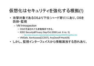 仮想化はセキュリティを強化する根拠(!)
• 攻撃対象であるOSより下位（ハード寄り）にあり、OSを
  防御・監視
 – VM Introspection
    • OSが汚染されても挙動解析できる。
    • IEEE Security&Privacy Sep/Oct 2008 (vol. 6 no. 5)
       – http://www.computer.org/portal/web/csdl/abs/mags/sp/2008/05/msp05toc.htm
    • VMSafe, XenAccess[CCS07], AnyDoor[FrHack09]
• しかし、監視インターフェイスから情報漏洩する恐れあり。
 