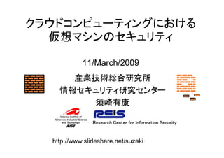 クラウドコンピューティングにおける
  仮想マシンのセキュリティ

            11/March/2009
      産業技術総合研究所
    情報セキュリティ研究センター
        須崎有康

                Research Center for Information Security


  http://www.slideshare.net/suzaki
 