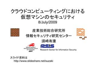 クラウドコンピューティングにおける
  仮想マシンのセキュリティ
                      8/July/2009

              産業技術総合研究所
            情報セキュリティ研究センター
                須崎有康

                       Research Center for Information Security


スライド資料は
  http://www.slideshare.net/suzaki
 