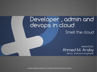 Developer , admin and 
devops in cloud 
Smell the cloud 
PRESENTED BY: 
Ahmed M. Araby 
Senior software engineer 
License statement goes here. Creative Commons licenses are good. 
 