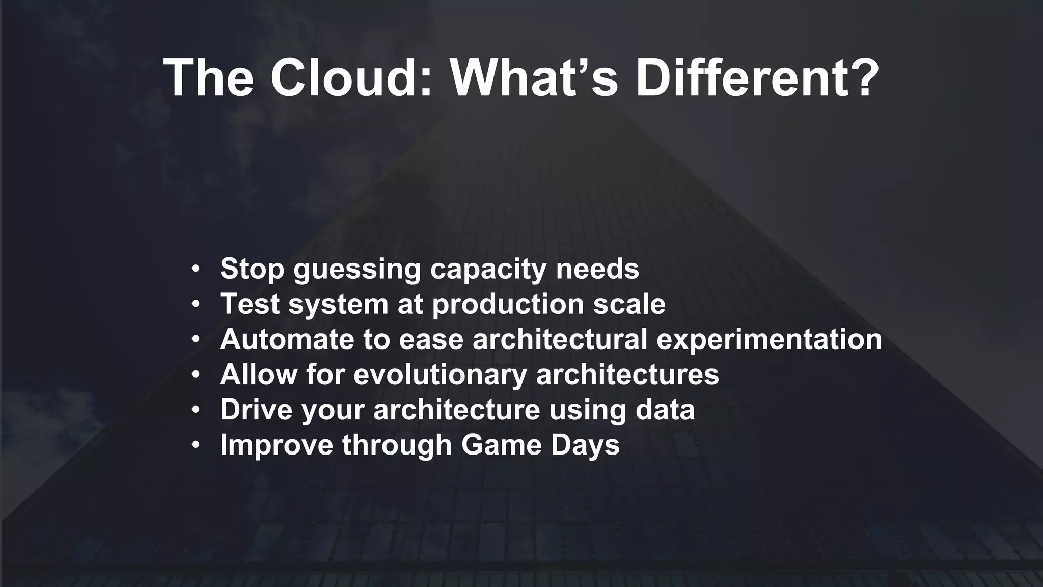 • Stop guessing capacity needs
• Test system at production scale
• Automate to ease architectural experimentation
• Allow for evolutionary architectures
• Drive your architecture using data
• Improve through Game Days
The Cloud: What’s Different?
 
