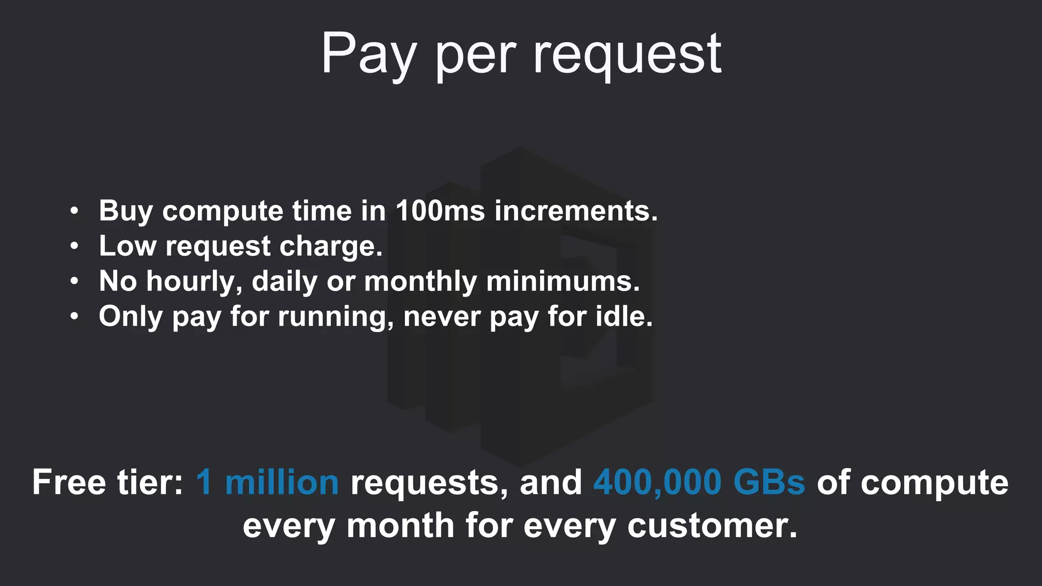 Pay per request
• Buy compute time in 100ms increments.
• Low request charge.
• No hourly, daily or monthly minimums.
• Only pay for running, never pay for idle.
Free tier: 1 million requests, and 400,000 GBs of compute
every month for every customer.
 