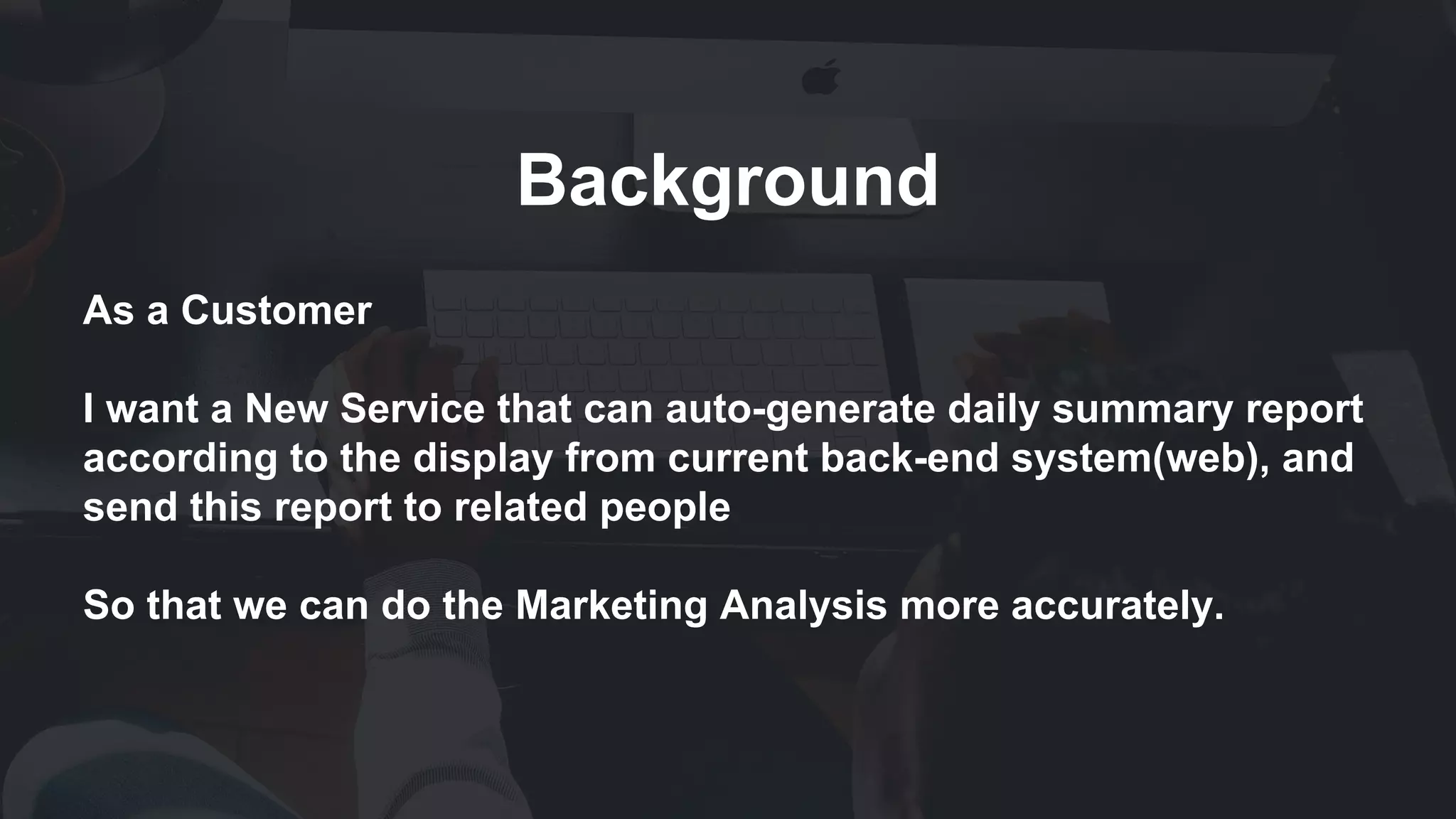 Background
As a Customer
I want a New Service that can auto-generate daily summary report
according to the display from current back-end system(web), and
send this report to related people
So that we can do the Marketing Analysis more accurately.
 