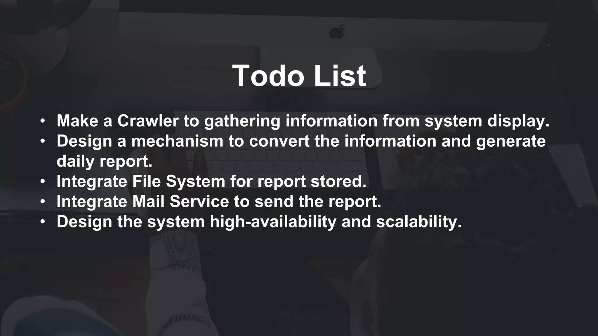 Todo List
• Make a Crawler to gathering information from system display.
• Design a mechanism to convert the information and generate
daily report.
• Integrate File System for report stored.
• Integrate Mail Service to send the report.
• Design the system high-availability and scalability.
 