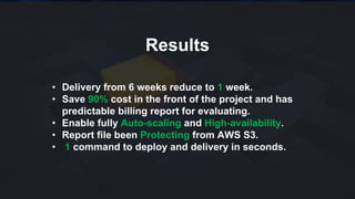 Results
• Delivery from 6 weeks reduce to 1 week.
• Save 90% cost in the front of the project and has
predictable billing report for evaluating.
• Enable fully Auto-scaling and High-availability.
• Report file been Protecting from AWS S3.
• 1 command to deploy and delivery in seconds.
 