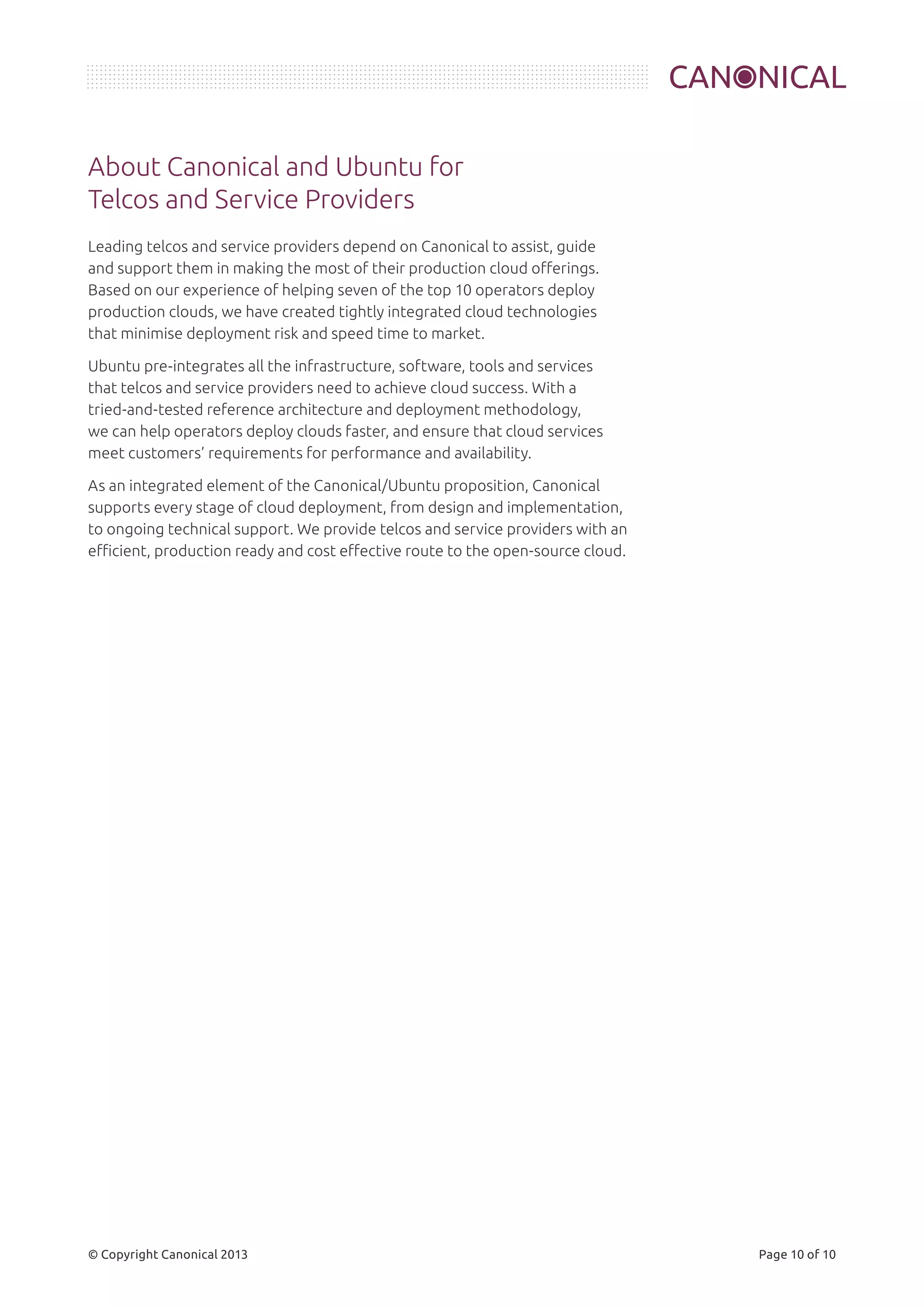 About Canonical and Ubuntu for 
Telcos and Service Providers 
Leading telcos and service providers depend on Canonical to assist, guide 
and support them in making the most of their production cloud offerings. 
Based on our experience of helping seven of the top 10 operators deploy 
production clouds, we have created tightly integrated cloud technologies 
that minimise deployment risk and speed time to market. 
Ubuntu pre-integrates all the infrastructure, software, tools and services 
that telcos and service providers need to achieve cloud success. With a 
tried-and-tested reference architecture and deployment methodology, 
we can help operators deploy clouds faster, and ensure that cloud services 
meet customers’ requirements for performance and availability. 
As an integrated element of the Canonical/Ubuntu proposition, Canonical 
supports every stage of cloud deployment, from design and implementation, 
to ongoing technical support. We provide telcos and service providers with an 
efficient, production ready and cost effective route to the open-source cloud. 
© Copyright Canonical 2013 Page 10 of 10 
