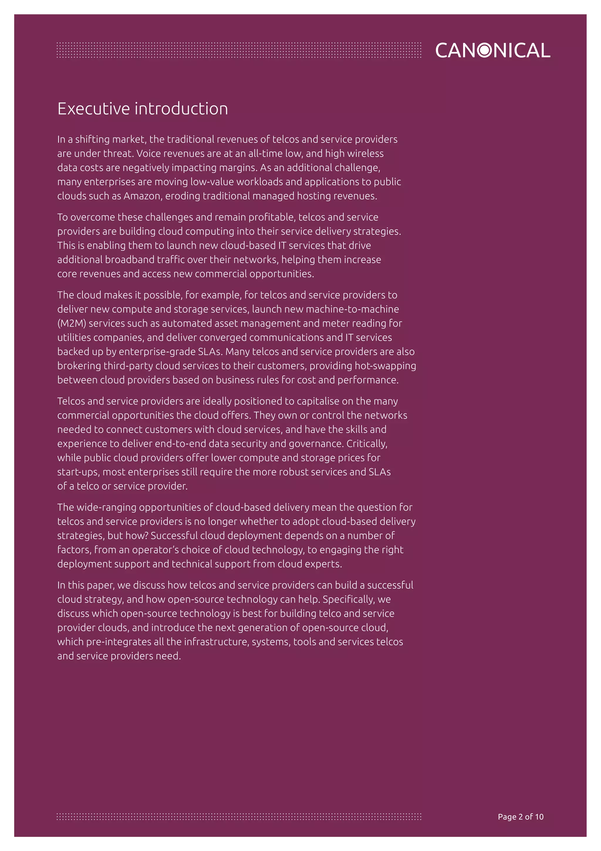 Executive introduction 
In a shifting market, the traditional revenues of telcos and service providers 
are under threat. Voice revenues are at an all-time low, and high wireless 
data costs are negatively impacting margins. As an additional challenge, 
many enterprises are moving low-value workloads and applications to public 
clouds such as Amazon, eroding traditional managed hosting revenues. 
To overcome these challenges and remain profitable, telcos and service 
providers are building cloud computing into their service delivery strategies. 
This is enabling them to launch new cloud-based IT services that drive 
additional broadband traffic over their networks, helping them increase 
core revenues and access new commercial opportunities. 
The cloud makes it possible, for example, for telcos and service providers to 
deliver new compute and storage services, launch new machine-to-machine 
(M2M) services such as automated asset management and meter reading for 
utilities companies, and deliver converged communications and IT services 
backed up by enterprise-grade SLAs. Many telcos and service providers are also 
brokering third-party cloud services to their customers, providing hot-swapping 
between cloud providers based on business rules for cost and performance. 
Telcos and service providers are ideally positioned to capitalise on the many 
commercial opportunities the cloud offers. They own or control the networks 
needed to connect customers with cloud services, and have the skills and 
experience to deliver end-to-end data security and governance. Critically, 
while public cloud providers offer lower compute and storage prices for 
start-ups, most enterprises still require the more robust services and SLAs 
of a telco or service provider. 
The wide-ranging opportunities of cloud-based delivery mean the question for 
telcos and service providers is no longer whether to adopt cloud-based delivery 
strategies, but how? Successful cloud deployment depends on a number of 
factors, from an operator’s choice of cloud technology, to engaging the right 
deployment support and technical support from cloud experts. 
In this paper, we discuss how telcos and service providers can build a successful 
cloud strategy, and how open-source technology can help. Specifically, we 
discuss which open-source technology is best for building telco and service 
provider clouds, and introduce the next generation of open-source cloud, 
which pre-integrates all the infrastructure, systems, tools and services telcos 
and service providers need. 
© Copyright Canonical 2013 Page 20 of 10 
 