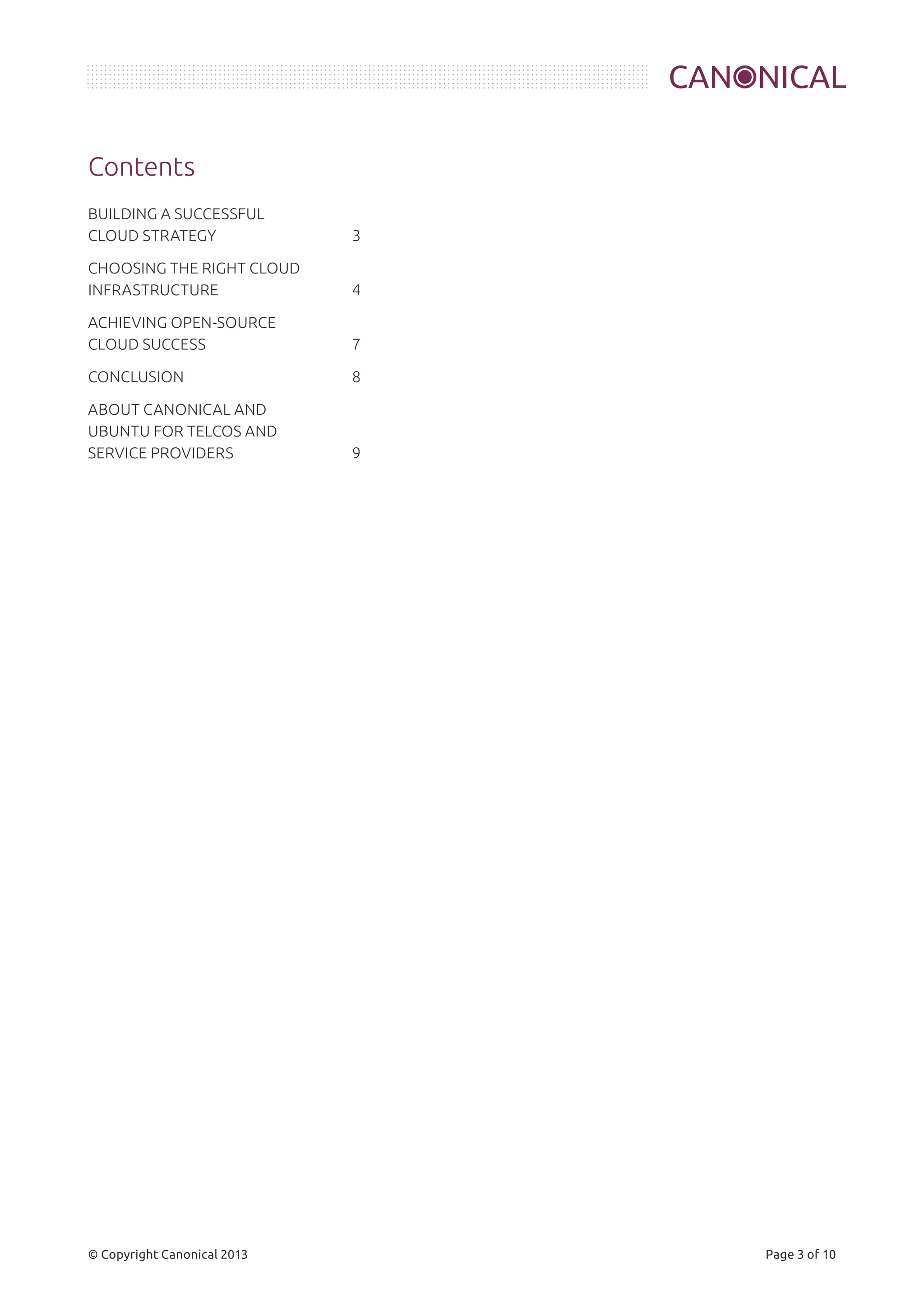 Contents 
BUILDING A SUCCESSFUL 
CLOUD STRATEGY 3 
CHOOSING THE RIGHT CLOUD 
INFRASTRUCTURE 4 
ACHIEVING OPEN-SOURCE 
CLOUD SUCCESS 7 
CONCLUSION 8 
ABOUT CANONICAL AND 
UBUNTU FOR TELCOS AND 
SERVICE PROVIDERS 9 
© Copyright Canonical 2013 Page 3 of 10 
 