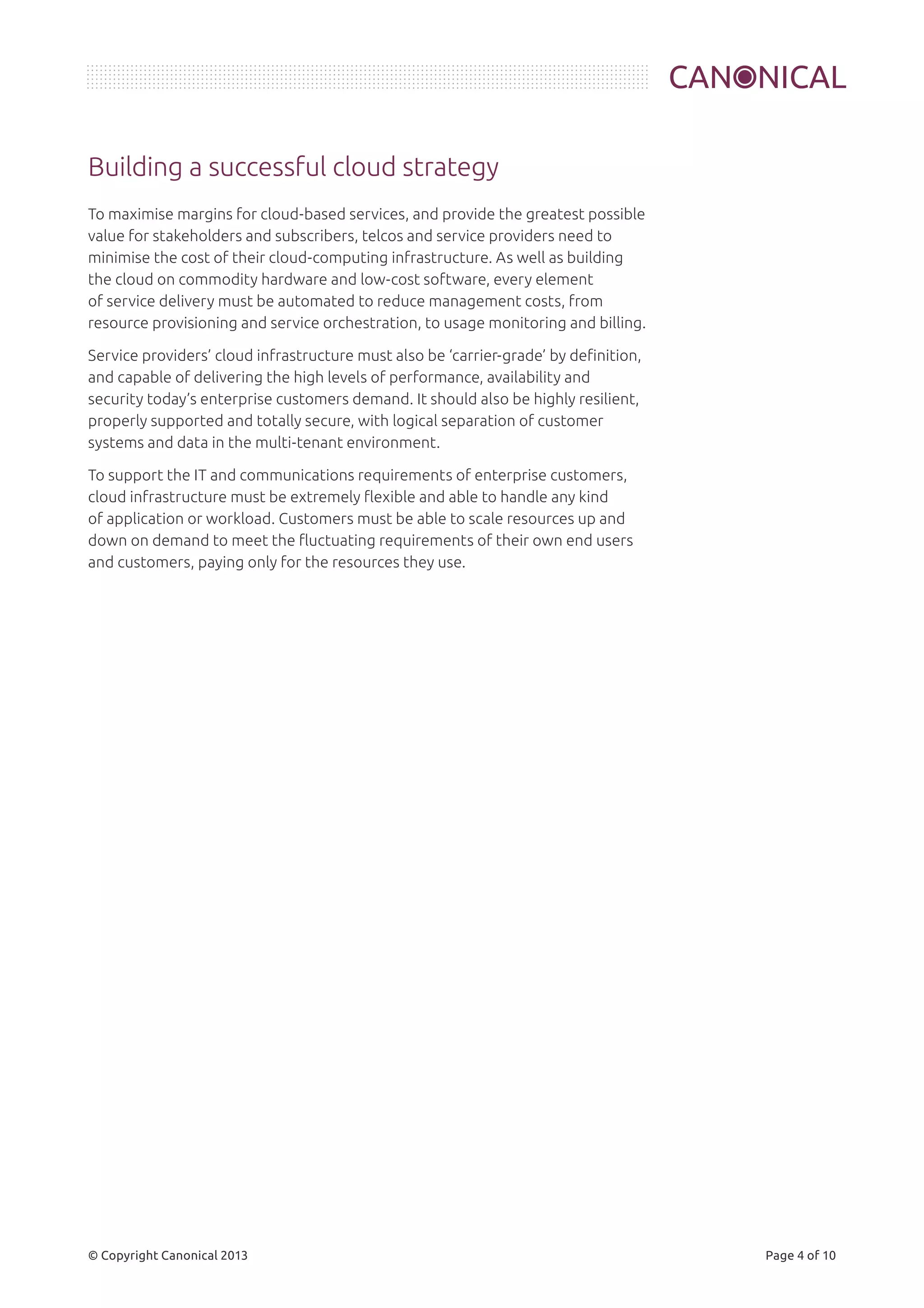 Building a successful cloud strategy 
To maximise margins for cloud-based services, and provide the greatest possible 
value for stakeholders and subscribers, telcos and service providers need to 
minimise the cost of their cloud-computing infrastructure. As well as building 
the cloud on commodity hardware and low-cost software, every element 
of service delivery must be automated to reduce management costs, from 
resource provisioning and service orchestration, to usage monitoring and billing. 
Service providers’ cloud infrastructure must also be ‘carrier-grade’ by definition, 
and capable of delivering the high levels of performance, availability and 
security today’s enterprise customers demand. It should also be highly resilient, 
properly supported and totally secure, with logical separation of customer 
systems and data in the multi-tenant environment. 
To support the IT and communications requirements of enterprise customers, 
cloud infrastructure must be extremely flexible and able to handle any kind 
of application or workload. Customers must be able to scale resources up and 
down on demand to meet the fluctuating requirements of their own end users 
and customers, paying only for the resources they use. 
© Copyright Canonical 2013 Page 4 of 10 
 