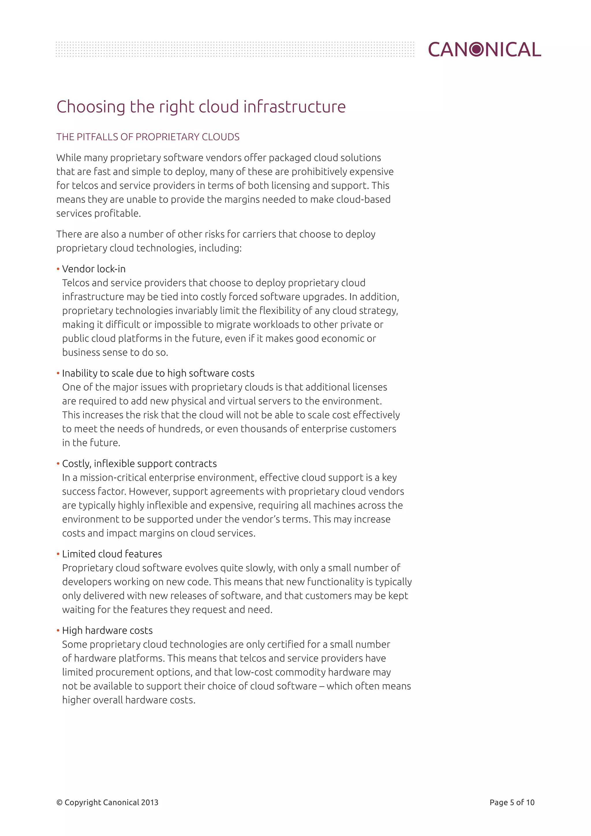 Choosing the right cloud infrastructure 
THE PITFALLS OF PROPRIETARY CLOUDS 
While many proprietary software vendors offer packaged cloud solutions 
that are fast and simple to deploy, many of these are prohibitively expensive 
for telcos and service providers in terms of both licensing and support. This 
means they are unable to provide the margins needed to make cloud-based 
services profitable. 
There are also a number of other risks for carriers that choose to deploy 
proprietary cloud technologies, including: 
• Vendor lock-in 
Telcos and service providers that choose to deploy proprietary cloud 
infrastructure may be tied into costly forced software upgrades. In addition, 
proprietary technologies invariably limit the flexibility of any cloud strategy, 
making it difficult or impossible to migrate workloads to other private or 
public cloud platforms in the future, even if it makes good economic or 
business sense to do so. 
• Inability to scale due to high software costs 
One of the major issues with proprietary clouds is that additional licenses 
are required to add new physical and virtual servers to the environment. 
This increases the risk that the cloud will not be able to scale cost effectively 
to meet the needs of hundreds, or even thousands of enterprise customers 
in the future. 
• Costly, inflexible support contracts 
In a mission-critical enterprise environment, effective cloud support is a key 
success factor. However, support agreements with proprietary cloud vendors 
are typically highly inflexible and expensive, requiring all machines across the 
environment to be supported under the vendor’s terms. This may increase 
costs and impact margins on cloud services. 
• Limited cloud features 
Proprietary cloud software evolves quite slowly, with only a small number of 
developers working on new code. This means that new functionality is typically 
only delivered with new releases of software, and that customers may be kept 
waiting for the features they request and need. 
• High hardware costs 
Some proprietary cloud technologies are only certified for a small number 
of hardware platforms. This means that telcos and service providers have 
limited procurement options, and that low-cost commodity hardware may 
not be available to support their choice of cloud software – which often means 
higher overall hardware costs. 
© Copyright Canonical 2013 Page 5 of 10 
 