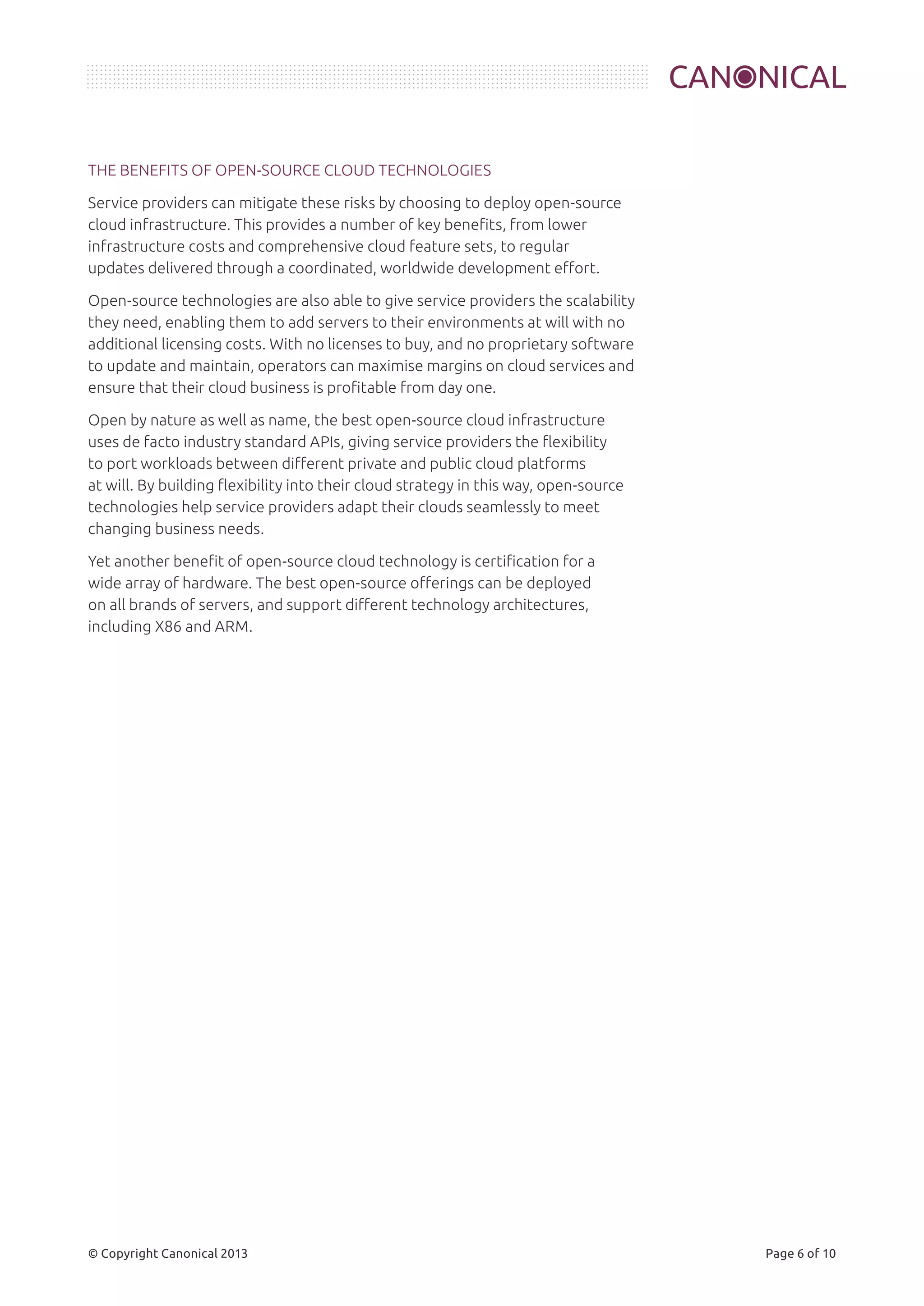 THE BENEFITS OF OPEN-SOURCE CLOUD TECHNOLOGIES 
Service providers can mitigate these risks by choosing to deploy open-source 
cloud infrastructure. This provides a number of key benefits, from lower 
infrastructure costs and comprehensive cloud feature sets, to regular 
updates delivered through a coordinated, worldwide development effort. 
Open-source technologies are also able to give service providers the scalability 
they need, enabling them to add servers to their environments at will with no 
additional licensing costs. With no licenses to buy, and no proprietary software 
to update and maintain, operators can maximise margins on cloud services and 
ensure that their cloud business is profitable from day one. 
Open by nature as well as name, the best open-source cloud infrastructure 
uses de facto industry standard APIs, giving service providers the flexibility 
to port workloads between different private and public cloud platforms 
at will. By building flexibility into their cloud strategy in this way, open-source 
technologies help service providers adapt their clouds seamlessly to meet 
changing business needs. 
Yet another benefit of open-source cloud technology is certification for a 
wide array of hardware. The best open-source offerings can be deployed 
on all brands of servers, and support different technology architectures, 
including X86 and ARM. 
© Copyright Canonical 2013 Page 6 of 10 
 