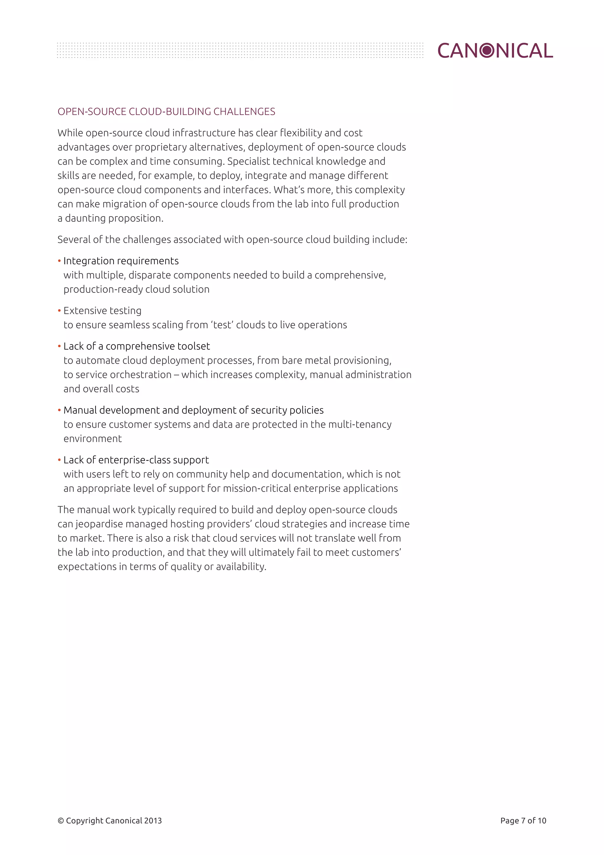 OPEN-SOURCE CLOUD-BUILDING CHALLENGES 
While open-source cloud infrastructure has clear flexibility and cost 
advantages over proprietary alternatives, deployment of open-source clouds 
can be complex and time consuming. Specialist technical knowledge and 
skills are needed, for example, to deploy, integrate and manage different 
open-source cloud components and interfaces. What’s more, this complexity 
can make migration of open-source clouds from the lab into full production 
a daunting proposition. 
Several of the challenges associated with open-source cloud building include: 
• Integration requirements 
with multiple, disparate components needed to build a comprehensive, 
production-ready cloud solution 
• Extensive testing 
to ensure seamless scaling from ‘test’ clouds to live operations 
• Lack of a comprehensive toolset 
to automate cloud deployment processes, from bare metal provisioning, 
to service orchestration – which increases complexity, manual administration 
and overall costs 
• Manual development and deployment of security policies 
to ensure customer systems and data are protected in the multi-tenancy 
environment 
• Lack of enterprise-class support 
with users left to rely on community help and documentation, which is not 
an appropriate level of support for mission-critical enterprise applications 
The manual work typically required to build and deploy open-source clouds 
can jeopardise managed hosting providers’ cloud strategies and increase time 
to market. There is also a risk that cloud services will not translate well from 
the lab into production, and that they will ultimately fail to meet customers’ 
expectations in terms of quality or availability. 
© Copyright Canonical 2013 Page 7 of 10 
 