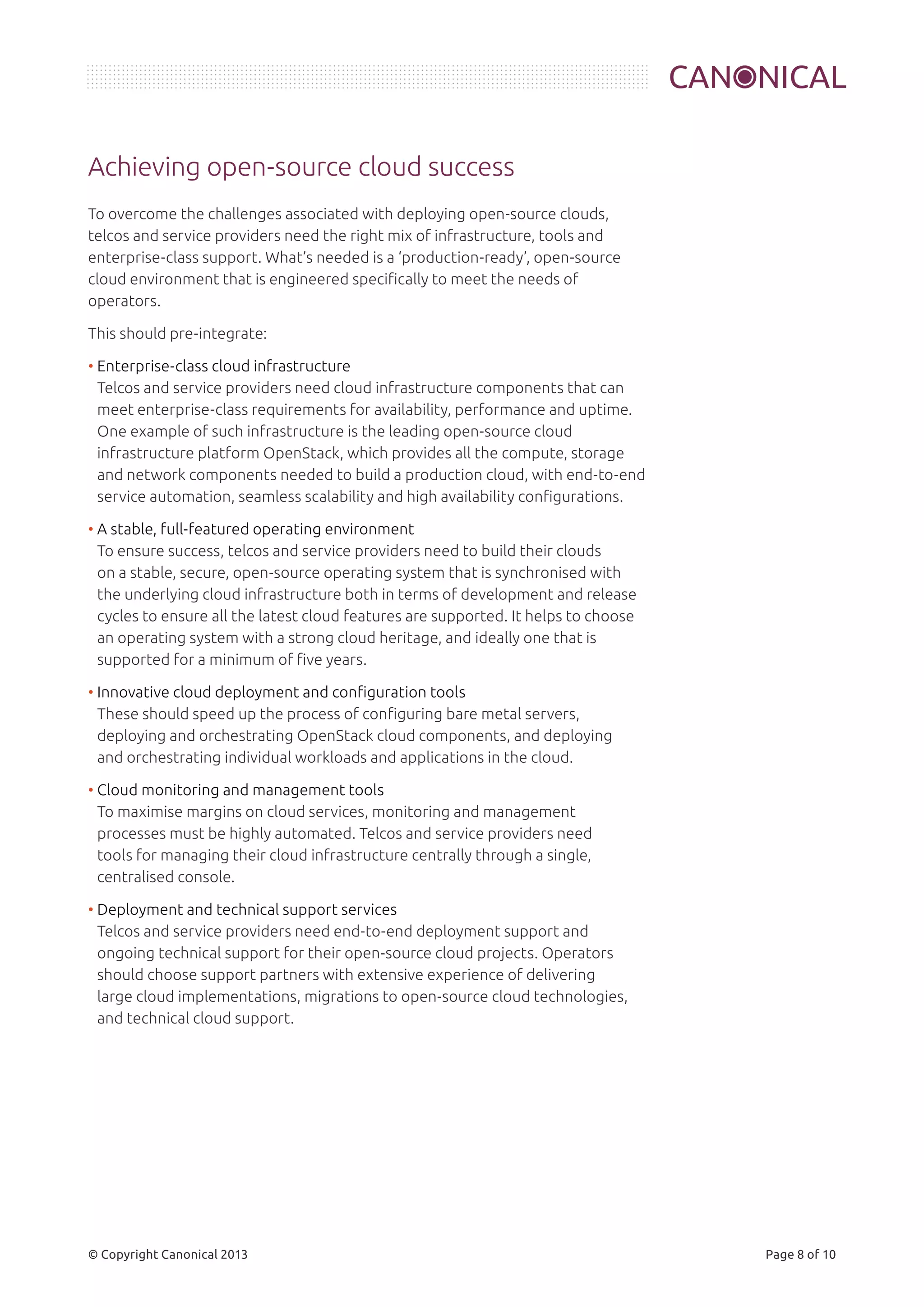 Achieving open-source cloud success 
To overcome the challenges associated with deploying open-source clouds, 
telcos and service providers need the right mix of infrastructure, tools and 
enterprise-class support. What’s needed is a ‘production-ready’, open-source 
cloud environment that is engineered specifically to meet the needs of 
operators. 
This should pre-integrate: 
• Enterprise-class cloud infrastructure 
Telcos and service providers need cloud infrastructure components that can 
meet enterprise-class requirements for availability, performance and uptime. 
One example of such infrastructure is the leading open-source cloud 
infrastructure platform OpenStack, which provides all the compute, storage 
and network components needed to build a production cloud, with end-to-end 
service automation, seamless scalability and high availability configurations. 
• A stable, full-featured operating environment 
To ensure success, telcos and service providers need to build their clouds 
on a stable, secure, open-source operating system that is synchronised with 
the underlying cloud infrastructure both in terms of development and release 
cycles to ensure all the latest cloud features are supported. It helps to choose 
an operating system with a strong cloud heritage, and ideally one that is 
supported for a minimum of five years. 
• Innovative cloud deployment and configuration tools 
These should speed up the process of configuring bare metal servers, 
deploying and orchestrating OpenStack cloud components, and deploying 
and orchestrating individual workloads and applications in the cloud. 
• Cloud monitoring and management tools 
To maximise margins on cloud services, monitoring and management 
processes must be highly automated. Telcos and service providers need 
tools for managing their cloud infrastructure centrally through a single, 
centralised console. 
• Deployment and technical support services 
Telcos and service providers need end-to-end deployment support and 
ongoing technical support for their open-source cloud projects. Operators 
should choose support partners with extensive experience of delivering 
large cloud implementations, migrations to open-source cloud technologies, 
and technical cloud support. 
© Copyright Canonical 2013 Page 8 of 10 
 
