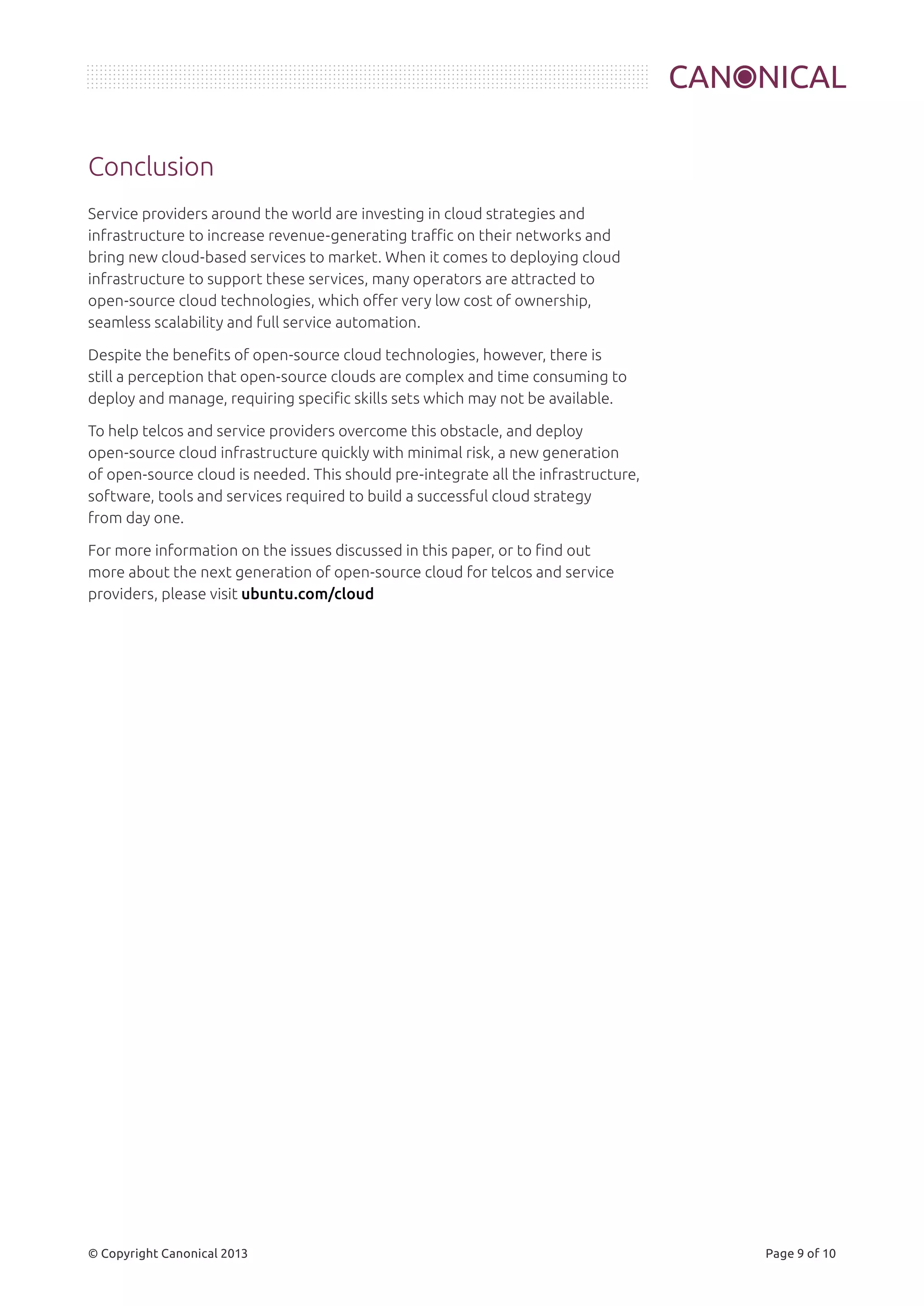 Conclusion 
Service providers around the world are investing in cloud strategies and 
infrastructure to increase revenue-generating traffic on their networks and 
bring new cloud-based services to market. When it comes to deploying cloud 
infrastructure to support these services, many operators are attracted to 
open-source cloud technologies, which offer very low cost of ownership, 
seamless scalability and full service automation. 
Despite the benefits of open-source cloud technologies, however, there is 
still a perception that open-source clouds are complex and time consuming to 
deploy and manage, requiring specific skills sets which may not be available. 
To help telcos and service providers overcome this obstacle, and deploy 
open-source cloud infrastructure quickly with minimal risk, a new generation 
of open-source cloud is needed. This should pre-integrate all the infrastructure, 
software, tools and services required to build a successful cloud strategy 
from day one. 
For more information on the issues discussed in this paper, or to find out 
more about the next generation of open-source cloud for telcos and service 
providers, please visit ubuntu.com/cloud 
© Copyright Canonical 2013 Page 9 of 10 
 
