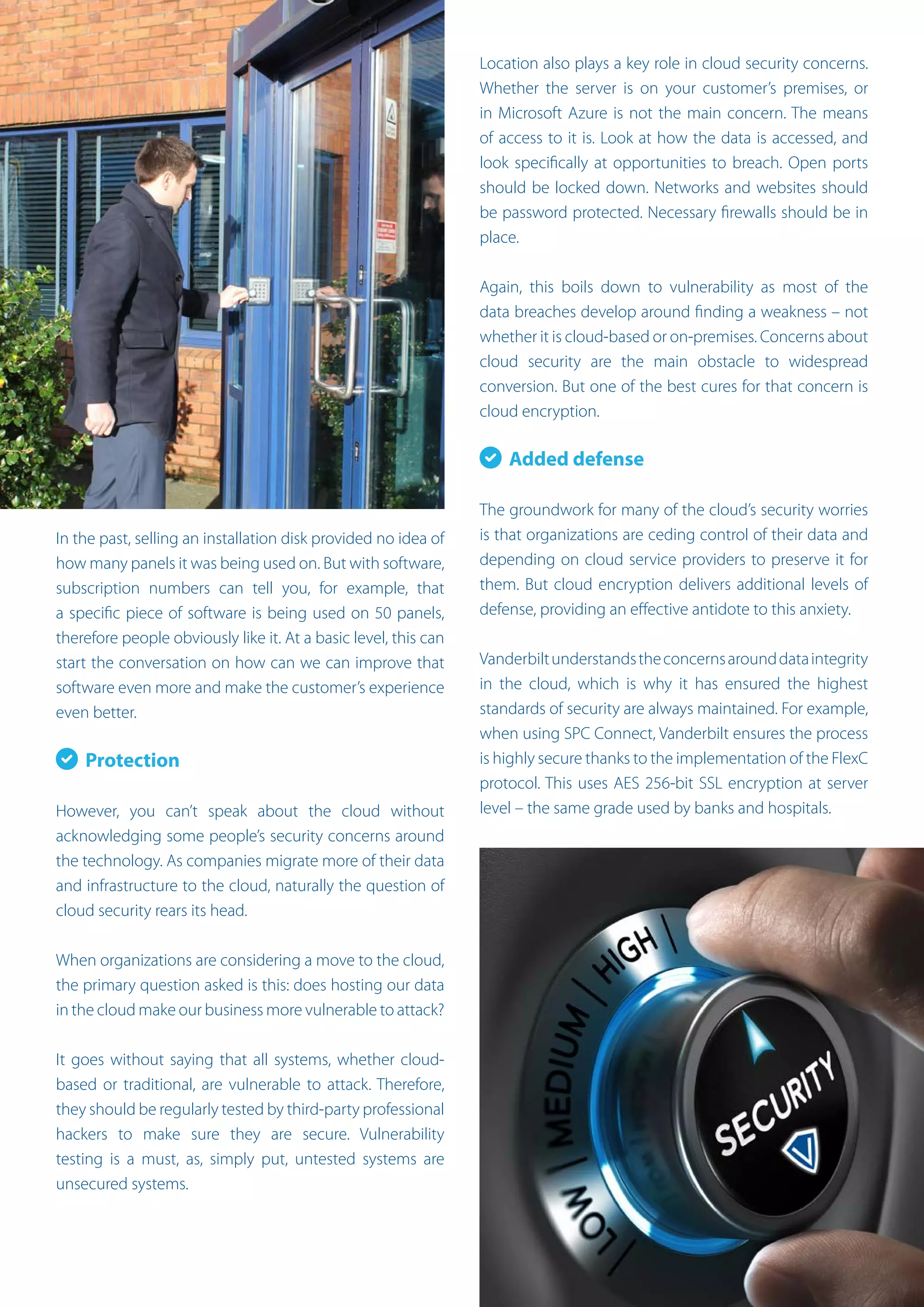 In the past, selling an installation disk provided no idea of
how many panels it was being used on. But with software,
subscription numbers can tell you, for example, that
a specific piece of software is being used on 50 panels,
therefore people obviously like it. At a basic level, this can
start the conversation on how can we can improve that
software even more and make the customer’s experience
even better.
Protection
However, you can’t speak about the cloud without
acknowledging some people’s security concerns around
the technology. As companies migrate more of their data
and infrastructure to the cloud, naturally the question of
cloud security rears its head.
When organizations are considering a move to the cloud,
the primary question asked is this: does hosting our data
in the cloud make our business more vulnerable to attack?
It goes without saying that all systems, whether cloud-
based or traditional, are vulnerable to attack. Therefore,
they should be regularly tested by third-party professional
hackers to make sure they are secure. Vulnerability
testing is a must, as, simply put, untested systems are
unsecured systems.
Location also plays a key role in cloud security concerns.
Whether the server is on your customer’s premises, or
in Microsoft Azure is not the main concern. The means
of access to it is. Look at how the data is accessed, and
look specifically at opportunities to breach. Open ports
should be locked down. Networks and websites should
be password protected. Necessary firewalls should be in
place.
Again, this boils down to vulnerability as most of the
data breaches develop around finding a weakness – not
whether it is cloud-based or on-premises. Concerns about
cloud security are the main obstacle to widespread
conversion. But one of the best cures for that concern is
cloud encryption.
Added defense
The groundwork for many of the cloud’s security worries
is that organizations are ceding control of their data and
depending on cloud service providers to preserve it for
them. But cloud encryption delivers additional levels of
defense, providing an effective antidote to this anxiety.
Vanderbiltunderstandstheconcernsarounddataintegrity
in the cloud, which is why it has ensured the highest
standards of security are always maintained. For example,
when using SPC Connect, Vanderbilt ensures the process
is highly secure thanks to the implementation of the FlexC
protocol. This uses AES 256-bit SSL encryption at server
level – the same grade used by banks and hospitals.
 