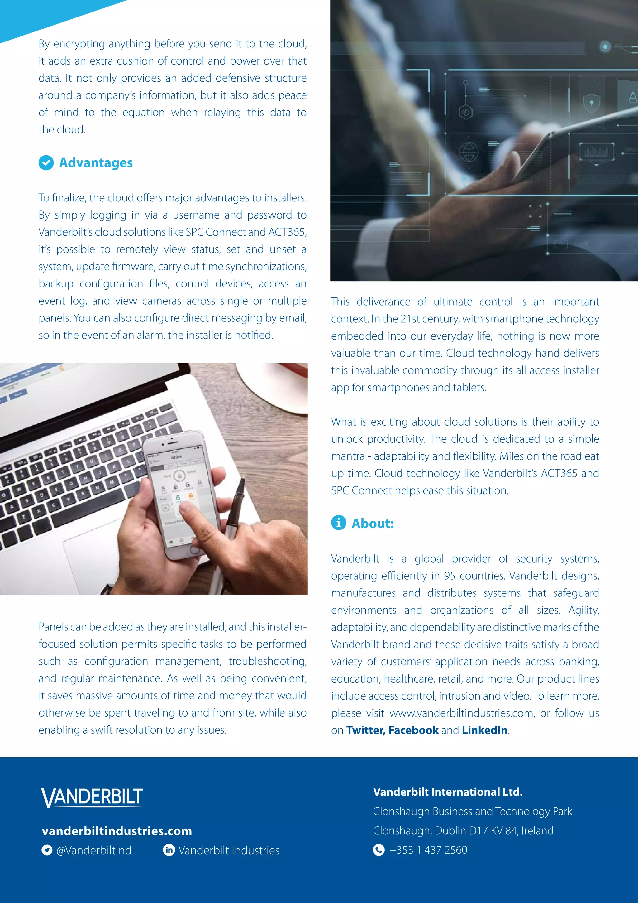 By encrypting anything before you send it to the cloud,
it adds an extra cushion of control and power over that
data. It not only provides an added defensive structure
around a company’s information, but it also adds peace
of mind to the equation when relaying this data to
the cloud.
Advantages
To finalize, the cloud offers major advantages to installers.
By simply logging in via a username and password to
Vanderbilt’s cloud solutions like SPC Connect and ACT365,
it’s possible to remotely view status, set and unset a
system, update firmware, carry out time synchronizations,
backup configuration files, control devices, access an
event log, and view cameras across single or multiple
panels. You can also configure direct messaging by email,
so in the event of an alarm, the installer is notified.
Panels can be added as they are installed, and this installer-
focused solution permits specific tasks to be performed
such as configuration management, troubleshooting,
and regular maintenance. As well as being convenient,
it saves massive amounts of time and money that would
otherwise be spent traveling to and from site, while also
enabling a swift resolution to any issues.
This deliverance of ultimate control is an important
context. In the 21st century, with smartphone technology
embedded into our everyday life, nothing is now more
valuable than our time. Cloud technology hand delivers
this invaluable commodity through its all access installer
app for smartphones and tablets.
What is exciting about cloud solutions is their ability to
unlock productivity. The cloud is dedicated to a simple
mantra - adaptability and flexibility. Miles on the road eat
up time. Cloud technology like Vanderbilt’s ACT365 and
SPC Connect helps ease this situation.
About:
Vanderbilt is a global provider of security systems,
operating efficiently in 95 countries. Vanderbilt designs,
manufactures and distributes systems that safeguard
environments and organizations of all sizes. Agility,
adaptability,anddependabilityaredistinctivemarksofthe
Vanderbilt brand and these decisive traits satisfy a broad
variety of customers’ application needs across banking,
education, healthcare, retail, and more. Our product lines
include access control, intrusion and video. To learn more,
please visit www.vanderbiltindustries.com, or follow us
on Twitter, Facebook and LinkedIn.
Vanderbilt International Ltd.
Clonshaugh Business and Technology Park
Clonshaugh, Dublin D17 KV 84, Ireland
+353 1 437 2560
vanderbiltindustries.com
@VanderbiltInd Vanderbilt Industries
 
