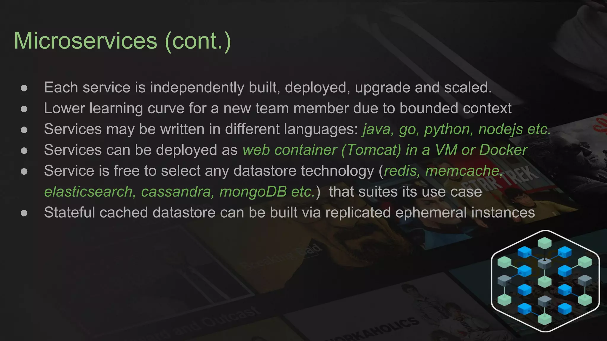 Microservices (cont.)
● Each service is independently built, deployed, upgrade and scaled.
● Lower learning curve for a new team member due to bounded context
● Services may be written in different languages: java, go, python, nodejs etc.
● Services can be deployed as web container (Tomcat) in a VM or Docker
● Service is free to select any datastore technology (redis, memcache,
elasticsearch, cassandra, mongoDB etc.) that suites its use case
● Stateful cached datastore can be built via replicated ephemeral instances
 