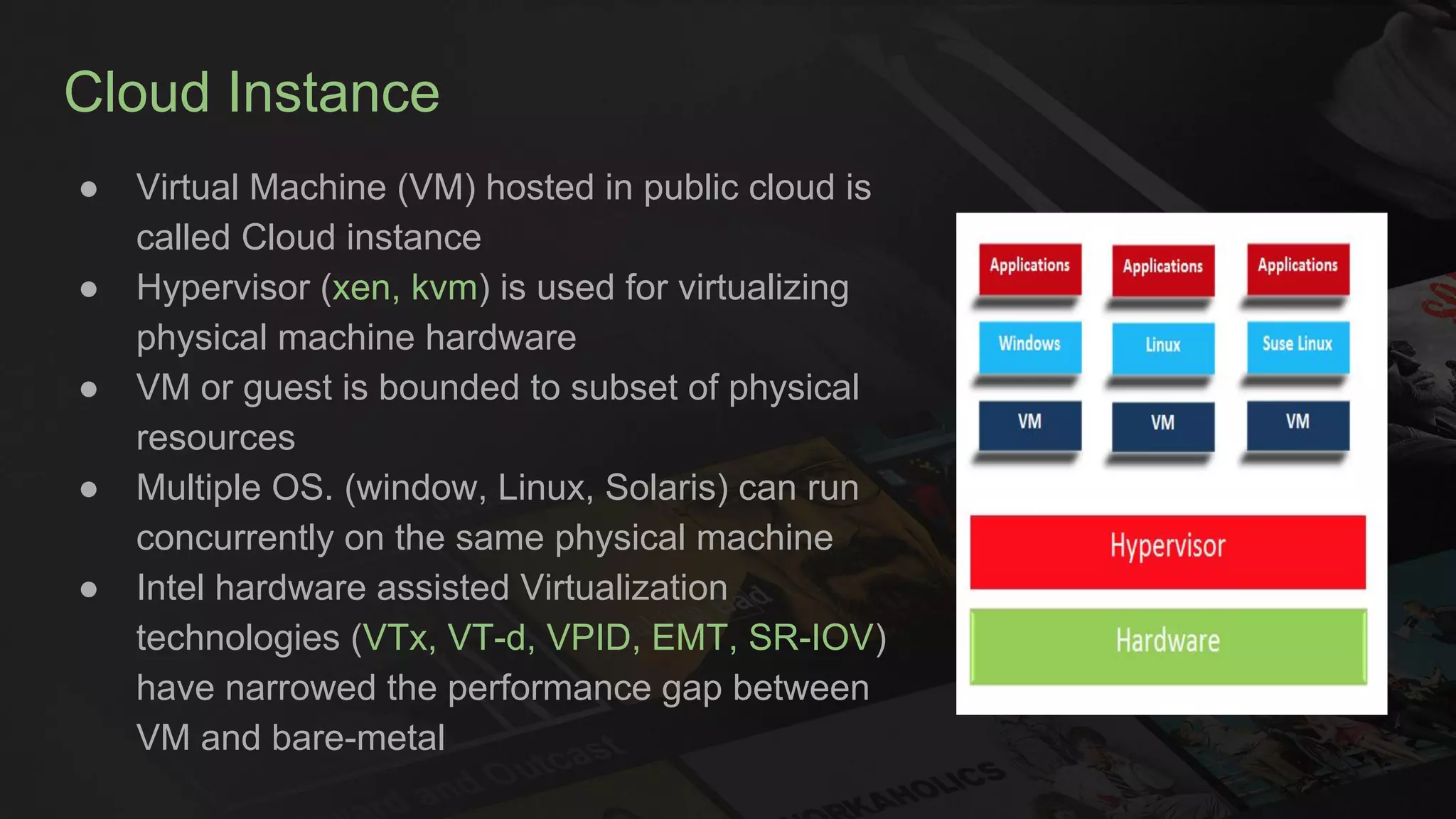 Cloud Instance
● Virtual Machine (VM) hosted in public cloud is
called Cloud instance
● Hypervisor (xen, kvm) is used for virtualizing
physical machine hardware
● VM or guest is bounded to subset of physical
resources
● Multiple OS. (window, Linux, Solaris) can run
concurrently on the same physical machine
● Intel hardware assisted Virtualization
technologies (VTx, VT-d, VPID, EMT, SR-IOV)
have narrowed the performance gap between
VM and bare-metal
 