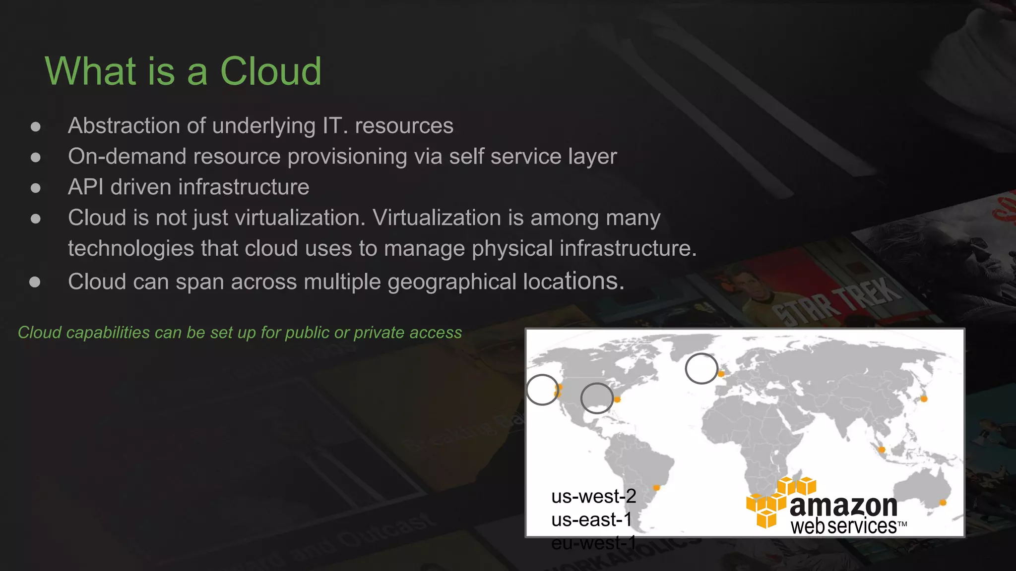What is a Cloud
● Abstraction of underlying IT. resources
● On-demand resource provisioning via self service layer
● API driven infrastructure
● Cloud is not just virtualization. Virtualization is among many
technologies that cloud uses to manage physical infrastructure.
● Cloud can span across multiple geographical locations.
Cloud capabilities can be set up for public or private access
us-west-2
us-east-1
eu-west-1
 