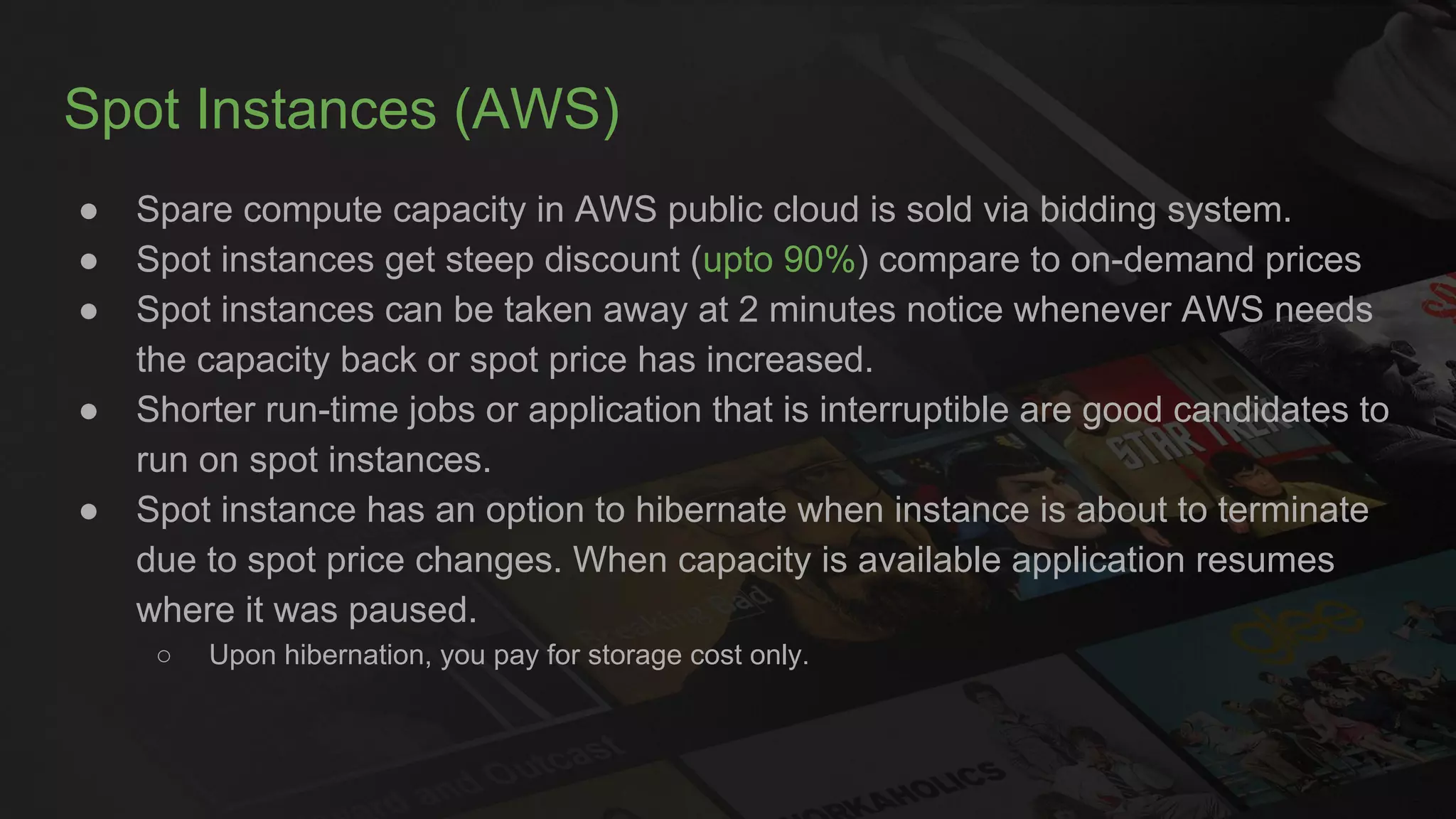 Spot Instances (AWS)
● Spare compute capacity in AWS public cloud is sold via bidding system.
● Spot instances get steep discount (upto 90%) compare to on-demand prices
● Spot instances can be taken away at 2 minutes notice whenever AWS needs
the capacity back or spot price has increased.
● Shorter run-time jobs or application that is interruptible are good candidates to
run on spot instances.
● Spot instance has an option to hibernate when instance is about to terminate
due to spot price changes. When capacity is available application resumes
where it was paused.
○ Upon hibernation, you pay for storage cost only.
 
