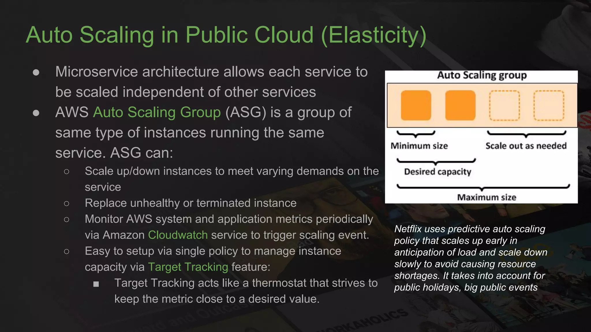 Auto Scaling in Public Cloud (Elasticity)
● Microservice architecture allows each service to
be scaled independent of other services
● AWS Auto Scaling Group (ASG) is a group of
same type of instances running the same
service. ASG can:
○ Scale up/down instances to meet varying demands on the
service
○ Replace unhealthy or terminated instance
○ Monitor AWS system and application metrics periodically
via Amazon Cloudwatch service to trigger scaling event.
○ Easy to setup via single policy to manage instance
capacity via Target Tracking feature:
■ Target Tracking acts like a thermostat that strives to
keep the metric close to a desired value.
Netflix uses predictive auto scaling
policy that scales up early in
anticipation of load and scale down
slowly to avoid causing resource
shortages. It takes into account for
public holidays, big public events
 
