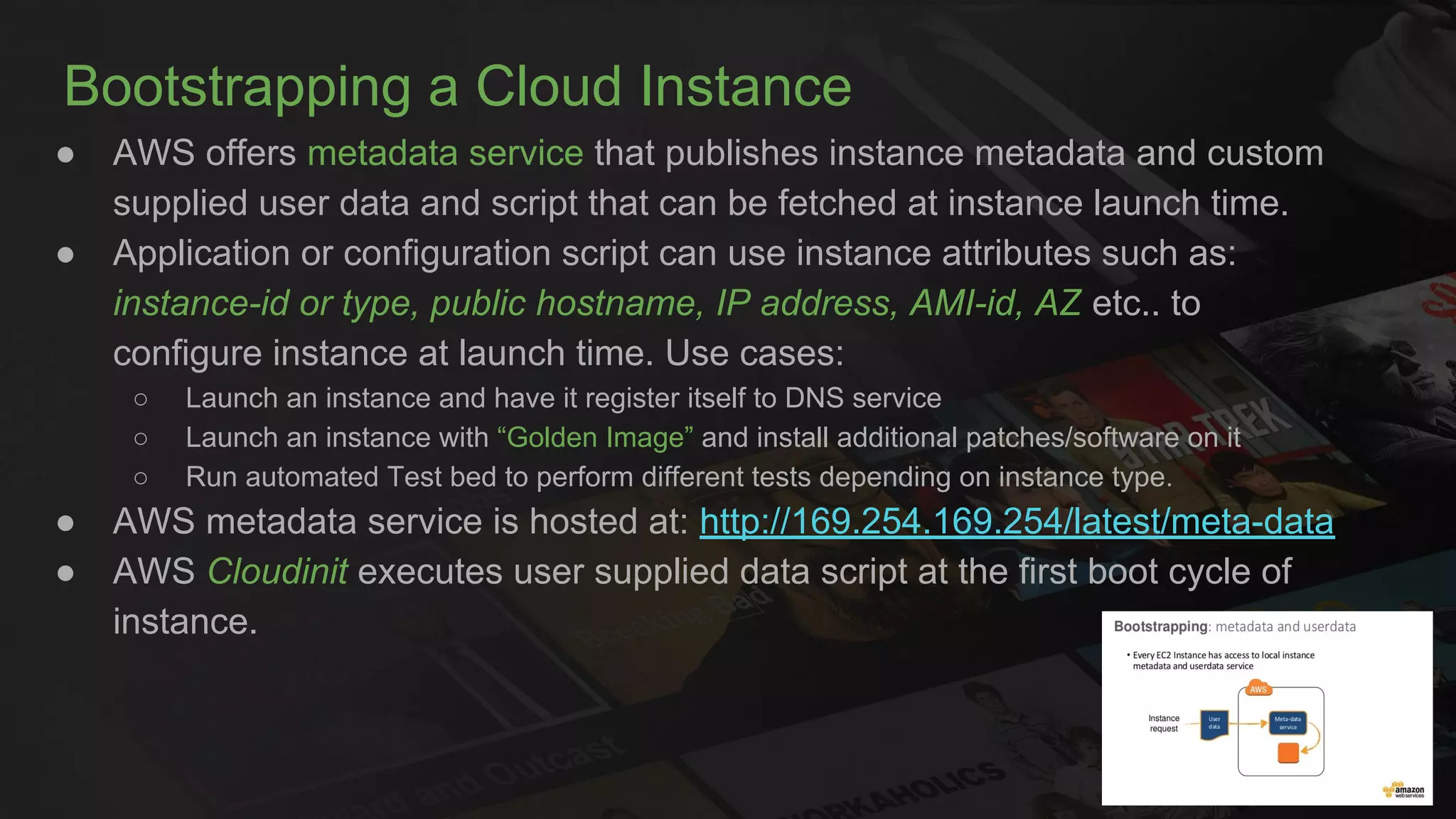 Bootstrapping a Cloud Instance
● AWS offers metadata service that publishes instance metadata and custom
supplied user data and script that can be fetched at instance launch time.
● Application or configuration script can use instance attributes such as:
instance-id or type, public hostname, IP address, AMI-id, AZ etc.. to
configure instance at launch time. Use cases:
○ Launch an instance and have it register itself to DNS service
○ Launch an instance with “Golden Image” and install additional patches/software on it
○ Run automated Test bed to perform different tests depending on instance type.
● AWS metadata service is hosted at: http://169.254.169.254/latest/meta-data
● AWS Cloudinit executes user supplied data script at the first boot cycle of
instance.
 