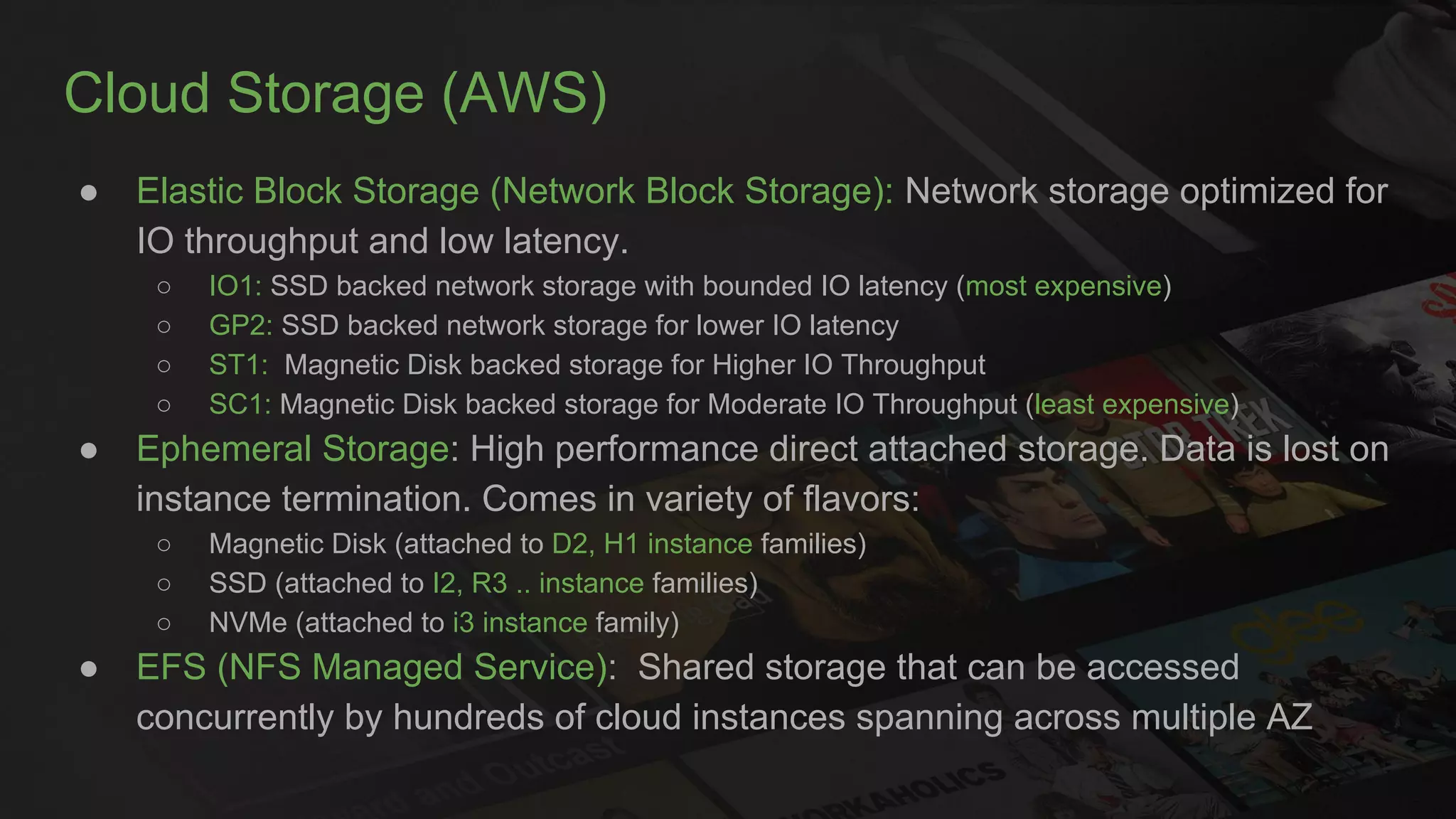 Cloud Storage (AWS)
● Elastic Block Storage (Network Block Storage): Network storage optimized for
IO throughput and low latency.
○ IO1: SSD backed network storage with bounded IO latency (most expensive)
○ GP2: SSD backed network storage for lower IO latency
○ ST1: Magnetic Disk backed storage for Higher IO Throughput
○ SC1: Magnetic Disk backed storage for Moderate IO Throughput (least expensive)
● Ephemeral Storage: High performance direct attached storage. Data is lost on
instance termination. Comes in variety of flavors:
○ Magnetic Disk (attached to D2, H1 instance families)
○ SSD (attached to I2, R3 .. instance families)
○ NVMe (attached to i3 instance family)
● EFS (NFS Managed Service): Shared storage that can be accessed
concurrently by hundreds of cloud instances spanning across multiple AZ
 