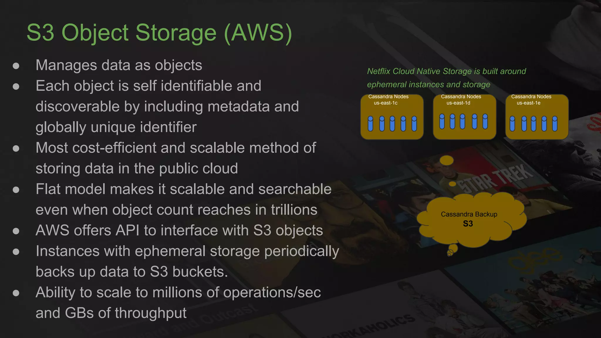 S3 Object Storage (AWS)
● Manages data as objects
● Each object is self identifiable and
discoverable by including metadata and
globally unique identifier
● Most cost-efficient and scalable method of
storing data in the public cloud
● Flat model makes it scalable and searchable
even when object count reaches in trillions
● AWS offers API to interface with S3 objects
● Instances with ephemeral storage periodically
backs up data to S3 buckets.
● Ability to scale to millions of operations/sec
and GBs of throughput
Netflix Cloud Native Storage is built around
ephemeral instances and storage
Cassandra Backup
S3
Cassandra Nodes
us-east-1c
Cassandra Nodes
us-east-1d
Cassandra Nodes
us-east-1e
 