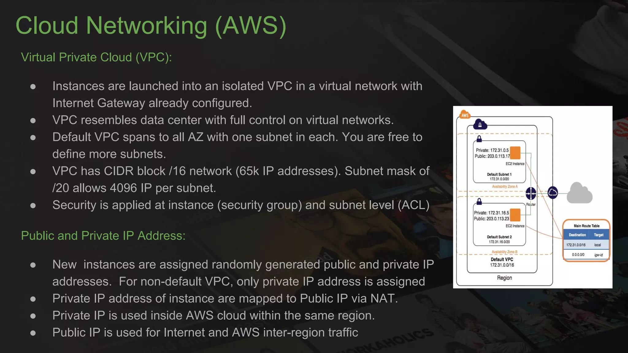 Cloud Networking (AWS)
Virtual Private Cloud (VPC):
● Instances are launched into an isolated VPC in a virtual network with
Internet Gateway already configured.
● VPC resembles data center with full control on virtual networks.
● Default VPC spans to all AZ with one subnet in each. You are free to
define more subnets.
● VPC has CIDR block /16 network (65k IP addresses). Subnet mask of
/20 allows 4096 IP per subnet.
● Security is applied at instance (security group) and subnet level (ACL)
Public and Private IP Address:
● New instances are assigned randomly generated public and private IP
addresses. For non-default VPC, only private IP address is assigned
● Private IP address of instance are mapped to Public IP via NAT.
● Private IP is used inside AWS cloud within the same region.
● Public IP is used for Internet and AWS inter-region traffic
 