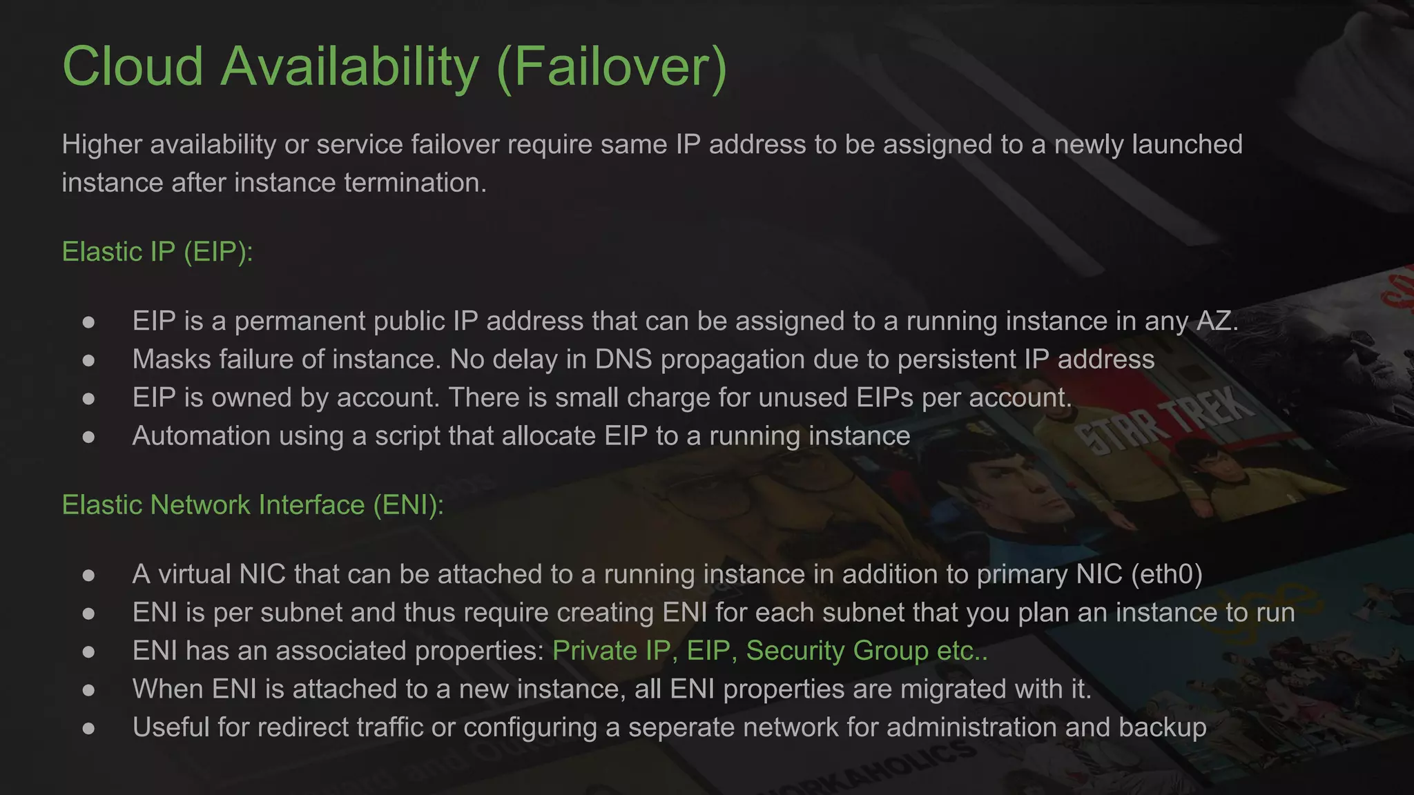 Cloud Availability (Failover)
Higher availability or service failover require same IP address to be assigned to a newly launched
instance after instance termination.
Elastic IP (EIP):
● EIP is a permanent public IP address that can be assigned to a running instance in any AZ.
● Masks failure of instance. No delay in DNS propagation due to persistent IP address
● EIP is owned by account. There is small charge for unused EIPs per account.
● Automation using a script that allocate EIP to a running instance
Elastic Network Interface (ENI):
● A virtual NIC that can be attached to a running instance in addition to primary NIC (eth0)
● ENI is per subnet and thus require creating ENI for each subnet that you plan an instance to run
● ENI has an associated properties: Private IP, EIP, Security Group etc..
● When ENI is attached to a new instance, all ENI properties are migrated with it.
● Useful for redirect traffic or configuring a seperate network for administration and backup
 