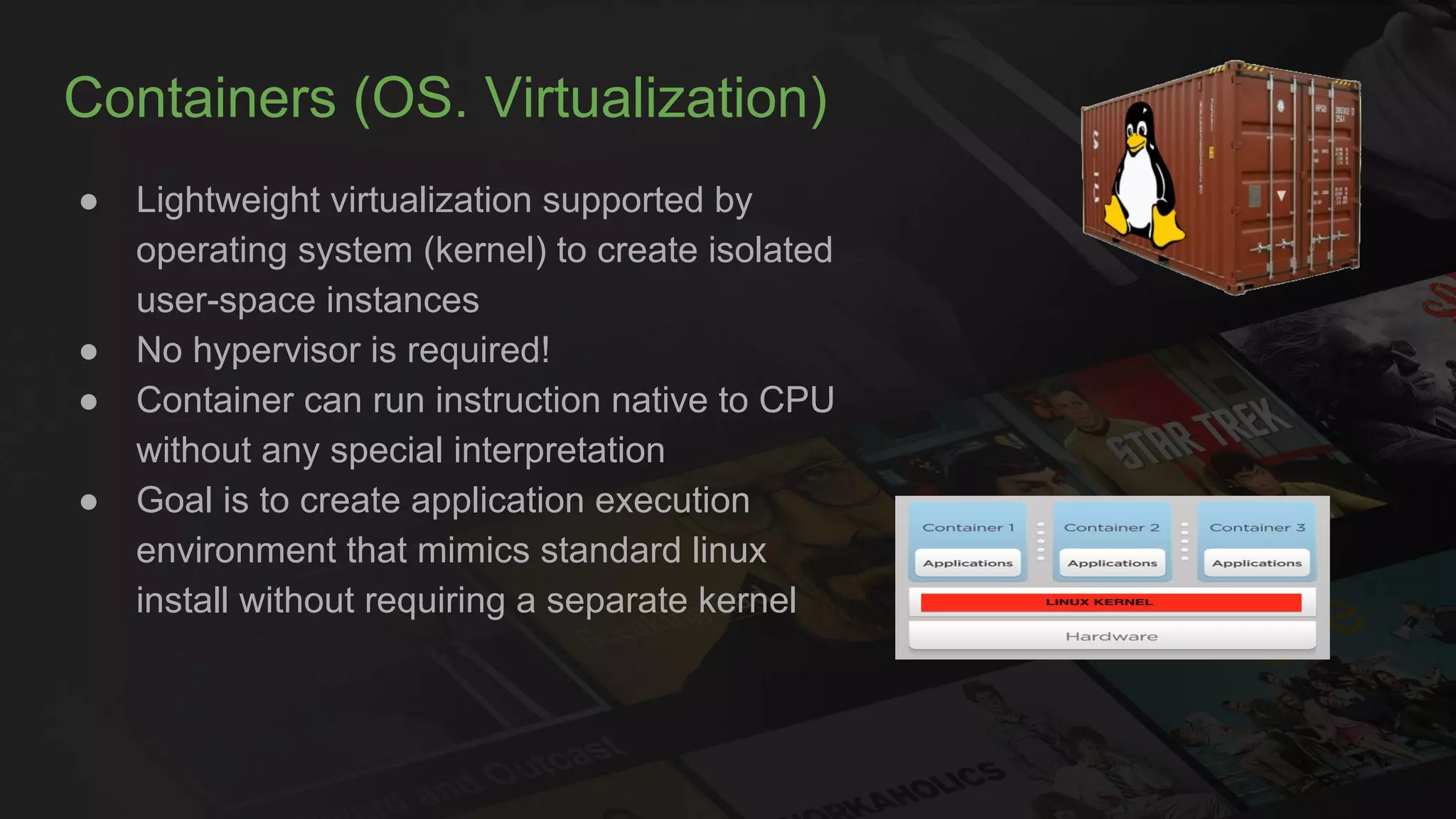 Containers (OS. Virtualization)
● Lightweight virtualization supported by
operating system (kernel) to create isolated
user-space instances
● No hypervisor is required!
● Container can run instruction native to CPU
without any special interpretation
● Goal is to create application execution
environment that mimics standard linux
install without requiring a separate kernel
 