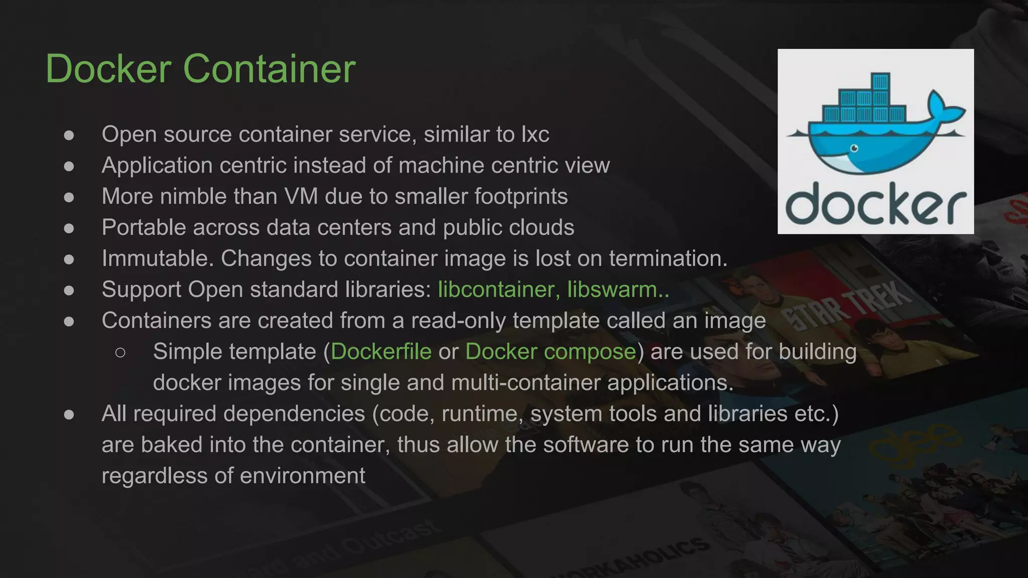 Docker Container
● Open source container service, similar to lxc
● Application centric instead of machine centric view
● More nimble than VM due to smaller footprints
● Portable across data centers and public clouds
● Immutable. Changes to container image is lost on termination.
● Support Open standard libraries: libcontainer, libswarm..
● Containers are created from a read-only template called an image
○ Simple template (Dockerfile or Docker compose) are used for building
docker images for single and multi-container applications.
● All required dependencies (code, runtime, system tools and libraries etc.)
are baked into the container, thus allow the software to run the same way
regardless of environment
 