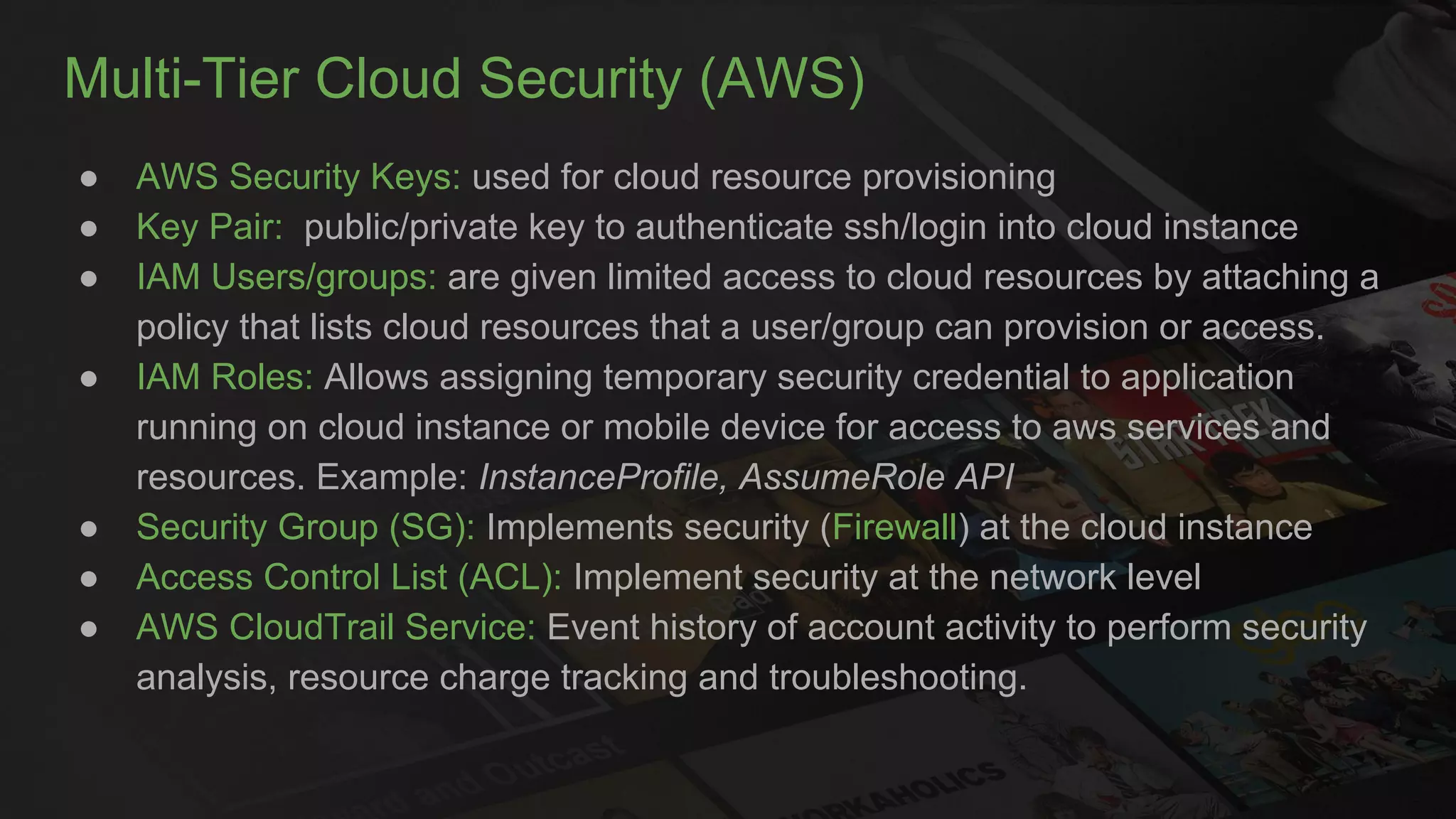Multi-Tier Cloud Security (AWS)
● AWS Security Keys: used for cloud resource provisioning
● Key Pair: public/private key to authenticate ssh/login into cloud instance
● IAM Users/groups: are given limited access to cloud resources by attaching a
policy that lists cloud resources that a user/group can provision or access.
● IAM Roles: Allows assigning temporary security credential to application
running on cloud instance or mobile device for access to aws services and
resources. Example: InstanceProfile, AssumeRole API
● Security Group (SG): Implements security (Firewall) at the cloud instance
● Access Control List (ACL): Implement security at the network level
● AWS CloudTrail Service: Event history of account activity to perform security
analysis, resource charge tracking and troubleshooting.
 