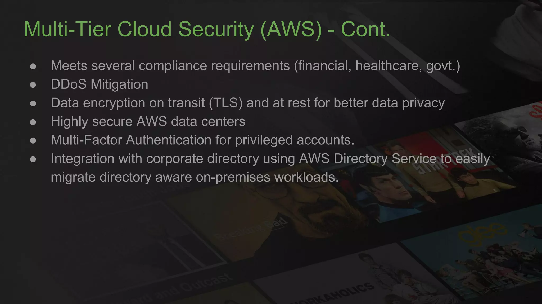 Multi-Tier Cloud Security (AWS) - Cont.
● Meets several compliance requirements (financial, healthcare, govt.)
● DDoS Mitigation
● Data encryption on transit (TLS) and at rest for better data privacy
● Highly secure AWS data centers
● Multi-Factor Authentication for privileged accounts.
● Integration with corporate directory using AWS Directory Service to easily
migrate directory aware on-premises workloads.
 