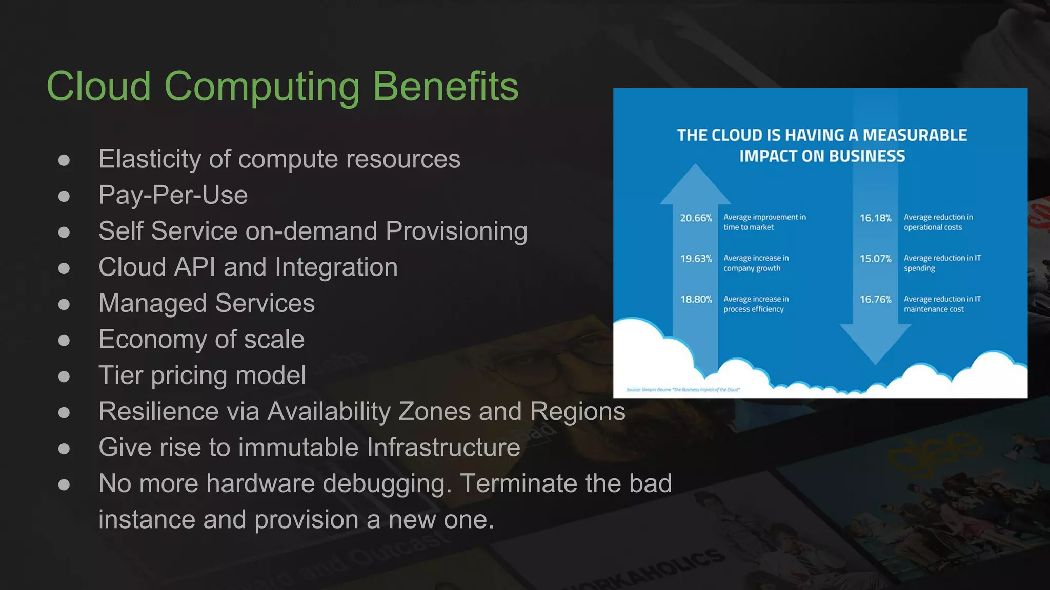 Cloud Computing Benefits
● Elasticity of compute resources
● Pay-Per-Use
● Self Service on-demand Provisioning
● Cloud API and Integration
● Managed Services
● Economy of scale
● Tier pricing model
● Resilience via Availability Zones and Regions
● Give rise to immutable Infrastructure
● No more hardware debugging. Terminate the bad
instance and provision a new one.
 