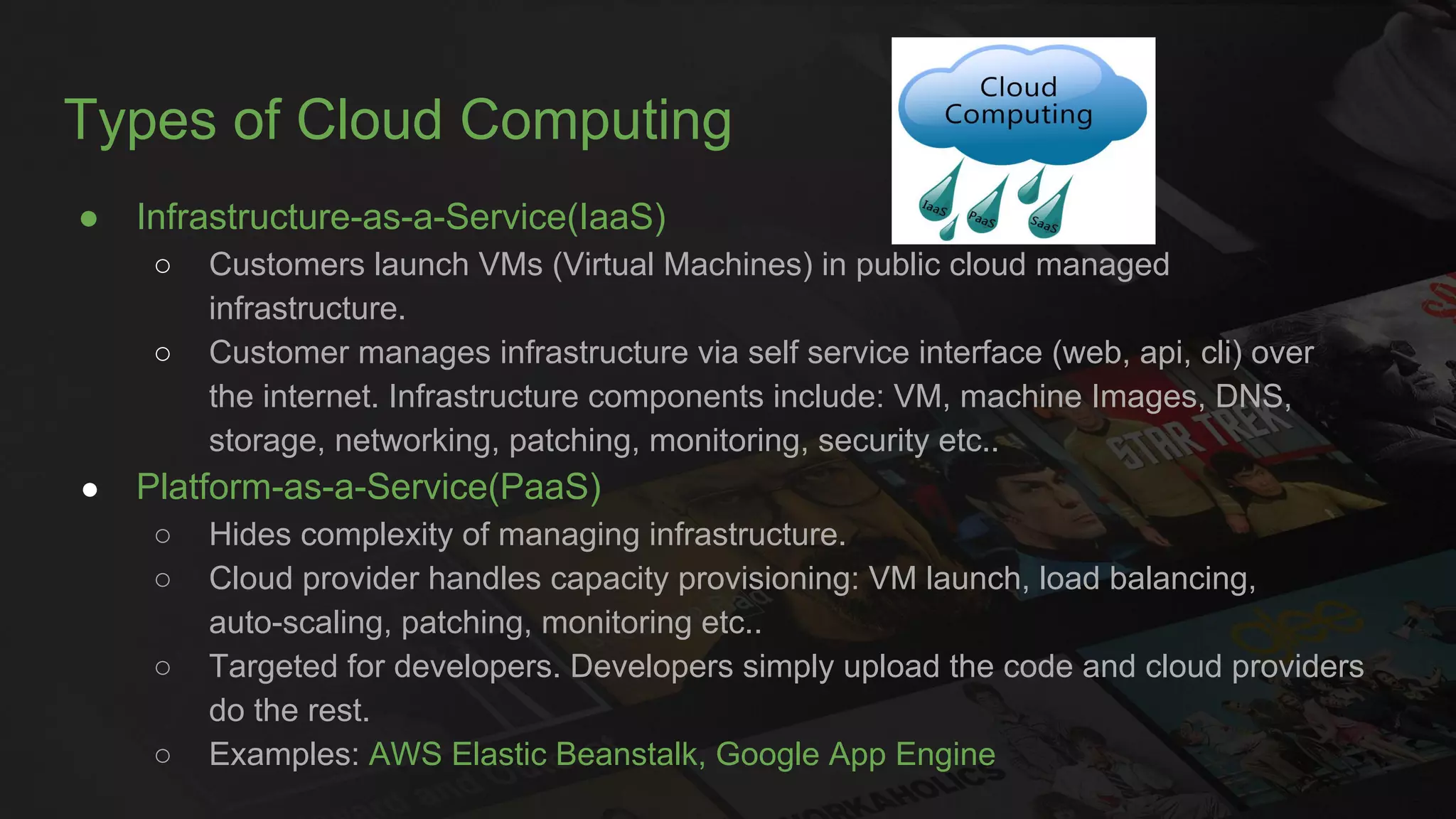 Types of Cloud Computing
● Infrastructure-as-a-Service(IaaS)
○ Customers launch VMs (Virtual Machines) in public cloud managed
infrastructure.
○ Customer manages infrastructure via self service interface (web, api, cli) over
the internet. Infrastructure components include: VM, machine Images, DNS,
storage, networking, patching, monitoring, security etc..
● Platform-as-a-Service(PaaS)
○ Hides complexity of managing infrastructure.
○ Cloud provider handles capacity provisioning: VM launch, load balancing,
auto-scaling, patching, monitoring etc..
○ Targeted for developers. Developers simply upload the code and cloud providers
do the rest.
○ Examples: AWS Elastic Beanstalk, Google App Engine
 