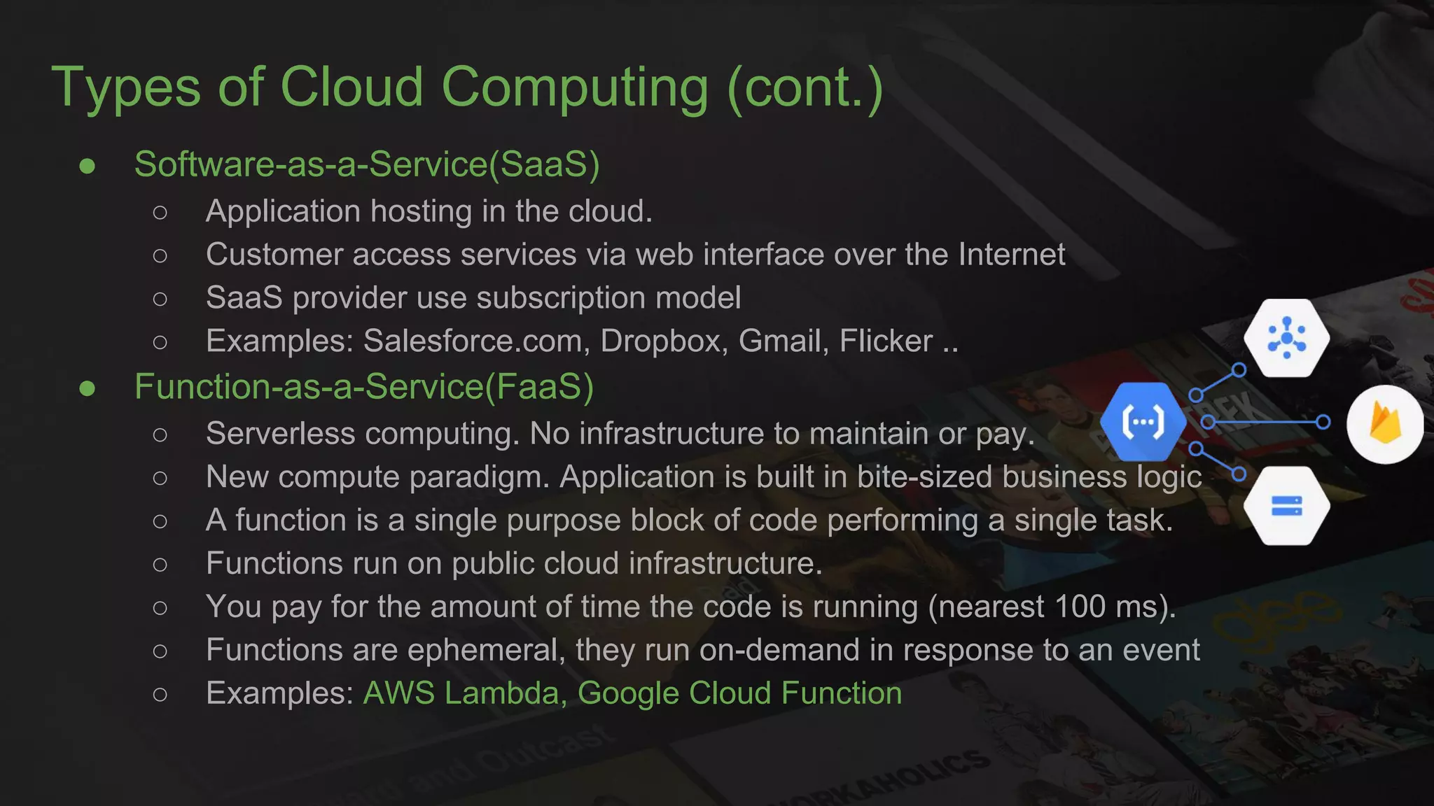 Types of Cloud Computing (cont.)
● Software-as-a-Service(SaaS)
○ Application hosting in the cloud.
○ Customer access services via web interface over the Internet
○ SaaS provider use subscription model
○ Examples: Salesforce.com, Dropbox, Gmail, Flicker ..
● Function-as-a-Service(FaaS)
○ Serverless computing. No infrastructure to maintain or pay.
○ New compute paradigm. Application is built in bite-sized business logic
○ A function is a single purpose block of code performing a single task.
○ Functions run on public cloud infrastructure.
○ You pay for the amount of time the code is running (nearest 100 ms).
○ Functions are ephemeral, they run on-demand in response to an event
○ Examples: AWS Lambda, Google Cloud Function
 