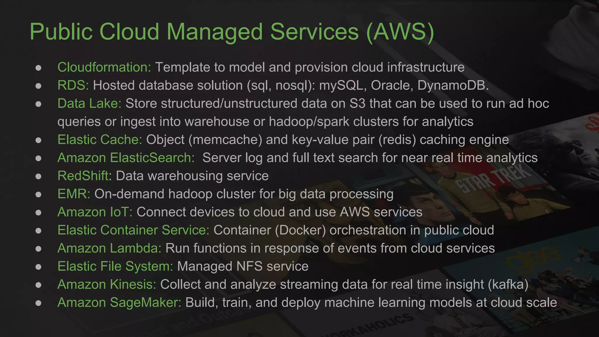 Public Cloud Managed Services (AWS)
● Cloudformation: Template to model and provision cloud infrastructure
● RDS: Hosted database solution (sql, nosql): mySQL, Oracle, DynamoDB.
● Data Lake: Store structured/unstructured data on S3 that can be used to run ad hoc
queries or ingest into warehouse or hadoop/spark clusters for analytics
● Elastic Cache: Object (memcache) and key-value pair (redis) caching engine
● Amazon ElasticSearch: Server log and full text search for near real time analytics
● RedShift: Data warehousing service
● EMR: On-demand hadoop cluster for big data processing
● Amazon IoT: Connect devices to cloud and use AWS services
● Elastic Container Service: Container (Docker) orchestration in public cloud
● Amazon Lambda: Run functions in response of events from cloud services
● Elastic File System: Managed NFS service
● Amazon Kinesis: Collect and analyze streaming data for real time insight (kafka)
● Amazon SageMaker: Build, train, and deploy machine learning models at cloud scale
 