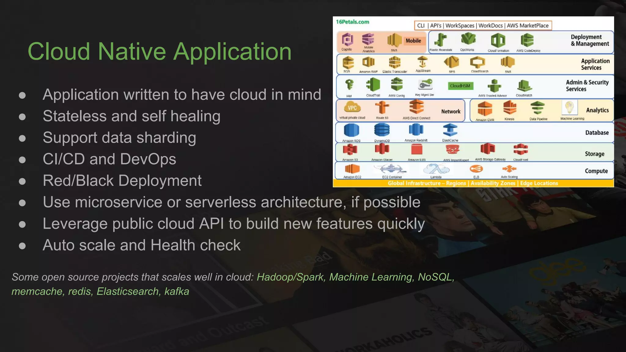 Cloud Native Application
● Application written to have cloud in mind
● Stateless and self healing
● Support data sharding
● CI/CD and DevOps
● Red/Black Deployment
● Use microservice or serverless architecture, if possible
● Leverage public cloud API to build new features quickly
● Auto scale and Health check
Some open source projects that scales well in cloud: Hadoop/Spark, Machine Learning, NoSQL,
memcache, redis, Elasticsearch, kafka
 