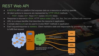 REST Web API
● A RESTful API is a platform that exposes data as a resource on which to operate
● All client actions to resource are represented by HTTP CRUD methods:
○ POST - Create | GET: Read | PUT: Update | DELETE: Delete
● Response is returned in JSON. HTTP status codes (2xx, 3xx, 4xx, 5xx) are returned with response
● URL is a unique identifier that describes the resource in application.
● A simple client (curl) can be used to invoke REST methods in application
● Each request/response is stateless. Client maintains state and responsible for providing it for server
to fulfill that request
website
Mobile
Partner
Integration
Third Party
Apps
API
GatewayEdge
services
Backend
Services
HTTP Transactions
clients
Well defined interaction with clients
and front end service
 