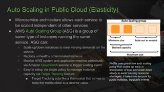 Auto Scaling in Public Cloud (Elasticity)
● Microservice architecture allows each service to
be scaled independent of other services
● AWS Auto Scaling Group (ASG) is a group of
same type of instances running the same
service. ASG can:
○ Scale up/down instances to meet varying demands on the
service
○ Replace unhealthy or terminated instance
○ Monitor AWS system and application metrics periodically
via Amazon Cloudwatch service to trigger scaling event.
○ Easy to setup via single policy to manage instance
capacity via Target Tracking feature:
■ Target Tracking acts like a thermostat that strives to
keep the metric close to a desired value.
Netflix uses predictive auto scaling
policy that scales up early in
anticipation of load and scale down
slowly to avoid causing resource
shortages. It takes into account for
public holidays, big public events
 