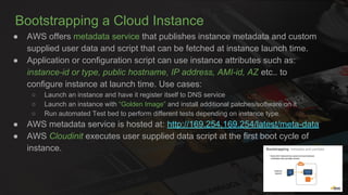 Bootstrapping a Cloud Instance
● AWS offers metadata service that publishes instance metadata and custom
supplied user data and script that can be fetched at instance launch time.
● Application or configuration script can use instance attributes such as:
instance-id or type, public hostname, IP address, AMI-id, AZ etc.. to
configure instance at launch time. Use cases:
○ Launch an instance and have it register itself to DNS service
○ Launch an instance with “Golden Image” and install additional patches/software on it
○ Run automated Test bed to perform different tests depending on instance type.
● AWS metadata service is hosted at: http://169.254.169.254/latest/meta-data
● AWS Cloudinit executes user supplied data script at the first boot cycle of
instance.
 