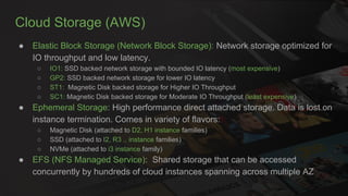 Cloud Storage (AWS)
● Elastic Block Storage (Network Block Storage): Network storage optimized for
IO throughput and low latency.
○ IO1: SSD backed network storage with bounded IO latency (most expensive)
○ GP2: SSD backed network storage for lower IO latency
○ ST1: Magnetic Disk backed storage for Higher IO Throughput
○ SC1: Magnetic Disk backed storage for Moderate IO Throughput (least expensive)
● Ephemeral Storage: High performance direct attached storage. Data is lost on
instance termination. Comes in variety of flavors:
○ Magnetic Disk (attached to D2, H1 instance families)
○ SSD (attached to I2, R3 .. instance families)
○ NVMe (attached to i3 instance family)
● EFS (NFS Managed Service): Shared storage that can be accessed
concurrently by hundreds of cloud instances spanning across multiple AZ
 