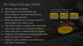 S3 Object Storage (AWS)
● Manages data as objects
● Each object is self identifiable and
discoverable by including metadata and
globally unique identifier
● Most cost-efficient and scalable method of
storing data in the public cloud
● Flat model makes it scalable and searchable
even when object count reaches in trillions
● AWS offers API to interface with S3 objects
● Instances with ephemeral storage periodically
backs up data to S3 buckets.
● Ability to scale to millions of operations/sec
and GBs of throughput
Netflix Cloud Native Storage is built around
ephemeral instances and storage
Cassandra Backup
S3
Cassandra Nodes
us-east-1c
Cassandra Nodes
us-east-1d
Cassandra Nodes
us-east-1e
 